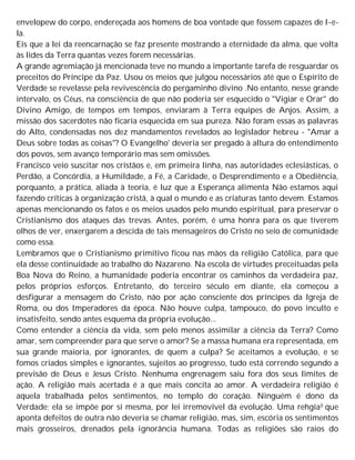 envelopew do corpo, endereçada aos homens de boa vontade que fossem capazes de l~e-
la.
Eis que a lei da reencarnação se faz presente mostrando a eternidade da alma, que volta
às lides da Terra quantas vezes forem necessárias.
A grande agremiação já mencionada teve no mundo a importante tarefa de resguardar os
preceitos do Príncipe da Paz. Usou os meios que julgou necessários até que o Espírito de
Verdade se revelasse pela revivescência do pergaminho divino .No entanto, nesse grande
intervalo, os Céus, na consciência de que não poderia ser esquecido o "Vigiar e Orar" do
Divino Amigo, de tempos em tempos, enviaram à Terra equipes de Anjos. Assim, a
missão dos sacerdotes não ficaria esquecida em sua pureza. Não foram essas as palavras
do Alto, condensadas nos dez mandamentos revelados ao legislador hebreu - "Amar a
Deus sobre todas as coisas"? O Evangelho' deveria ser pregado à altura do entendimento
dos povos, sem avanço temporário mas sem omissões.
Francisco veio suscitar nos cristãos e, em primeira linha, nas autoridades eclesiásticas, o
Perdão, a Concórdia, a Humildade, a Fé, a Caridade, o Desprendimento e a Obediência,
porquanto, a prática, aliada à teoria, é luz que a Esperança alimenta Não estamos aqui
fazendo críticas à organização cristã, à qual o mundo e as criaturas tanto devem. Estamos
apenas mencionando os fatos e os meios usados pelo mundo espiritual, para preservar o
Cristianismo dos ataques das trevas. Antes, porém, é uma honra para os que tiverem
olhos de ver, enxergarem a descida de tais mensageiros do Cristo no seio de comunidade
como essa.
Lembramos que o Cristianismo primitivo ficou nas mãos da religião Católica, para que
ela desse continuidade ao trabalho do Nazareno. Na escola de virtudes preceituadas pela
Boa Nova do Reino, a humanidade poderia encontrar os caminhos da verdadeira paz,
pelos próprios esforços. Entretanto, do terceiro século em diante, ela começou a
desfigurar a mensagem do Cristo, não por ação consciente dos príncipes da Igreja de
Roma, ou dos Imperadores da época. Não houve culpa, tampouco, do povo inculto e
insatisfeito, sendo antes esquema da própria evolução...
Como entender a ciência da vida, sem pelo menos assimilar a ciência da Terra? Como
amar, sem compreender para que serve o amor? Se a massa humana era representada, em
sua grande maioria, por ignorantes, de quem a culpa? Se aceitamos a evolução, e se
fomos criados simples e ignorantes, sujeitos ao progresso, tudo está correndo segundo a
previsão de Deus e Jesus Cristo. Nenhuma engrenagem saiu fora dos seus limites de
ação. A religião mais acertada é a que mais concita ao amor. A verdadeira religião é
aquela trabalhada pelos sentimentos, no templo do coração. Ninguém é dono da
Verdade; ela se impõe por si mesma, por lei irremovível da evolução. Uma rehgia0 que
aponta defeitos de outra não deveria se chamar religião, mas, sim, escória os sentimentos
mais grosseiros, drenados pela ignorância humana. Todas as religiões são raios do
 