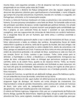 mesmo Deus, com esquemas variados, a fim de despertar nos hom a natureza divina,
programada em seu íntimo, pelas mãos do Criador.
Francisco de Assis e Antônio de Pádua compuseram uma das equipes angélicas que
desceram dos páramos celestiais para espiritualizarem a humanidade, e nome d'Aquele
que sempre foi a luz das consciências. O primeiro, nascido em r na Itália, e o segundo, em
Portugal que, entretanto, se fez romano pelo coração.
O nome e a fama de Francisco medravam em todas as províncias e nas consciências dos
homens. Era uma presença consoladora e uma fonte de Amor. Foi tomando vulto no seio
dos principais sacerdotes da época e sendo respeitado por políticos famosos. Era amado
em todos os reinos da natureza: os peixes ouviam suas pregações pela sensibilidade que
lhes é própria, as aves cantavam hinos de louvor e assistiam às suas dissertações
evangélicas, sem nos esquecermos da conversão do lobo bravio em cordeiro inofensivo.
Eis a estupenda força de um ser humano, que tanto amou e continua assistindo a
humanidade!
Embora os contraditores quisessem abafar a voz e a obra do missionário de Assis, os seus
feitos sobreviveram a todos os embates das sombras. Arregimentou forças de modo
indescritível e quebrou as amarras, tanto do lar quanto do mundo, dos seus amigos e do
próprio clero vigente, para apresentar-se como cidadão livre, diante da consciência e de
Deus, porque era obediente ao Cristo. Francisco de Assis tinha em mira um ideal que, por
ordem da consciência profunda e da vontade de Deus, avolumava-se cada vez mais em
seu coração: Servir ao Cristo, custasse o que custasse. Tinha, como armas para se
defender, a Humildade e o Amor, a Obediência e o Desprendimento. Enriquecera seu
campo de lutas, enfraquecendo todos os inimigos que porventura surgiram em seu
caminho, tanto os de ordem física, quanto os de natureza interna. Tinha, ao mesmo
tempo, o alcance divino e humano, pois entendia com facilidade as duas naturezas, em
seu mais alto grau de sensibilidade. Apoderava-se de forças em regime de amor para o
bem comum de todas as criaturas. Nunca esmorecia; era a Caridade presente, onde ela
fosse necessária.
O coração de Francisco, na opinião de um abalizado teólogo, pouco lhe habitava o peito -
era um andarilho nas trevas do mundo, como fonte de luz eterna.
O mundo se contorcia em dor, qual mulher em difícil processo de delivrance. As trevas
ocupavam lugar de destaque, até mesmo em certas direções do cnstianismo. Era
imprescindível a vinda de grandes missionários, como ocorreu com avinda de Francisco
de Assis, com uma corte de companheiros, para reativar o ideal cristão, não
abruptamente, mas num trabalho paciente e de renovação.
O vidente de Patmos regressou, fulgurante e feliz, por ver o cumprimento da Profecia do
Divino Amigo, quando lhe determinara: Importa que fiques, até que eu volte. João ficara na
atmosfera da Terra, como vigilante, medindo e temperando o calor evangélico, para que
 