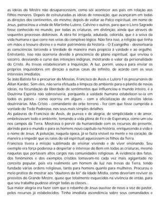 as ideias do Mestre não desaparecessem, como sói acontecer aos pais em relação aos
filhos menores. Depois de estruturadas as ideias de renovação, que avançaram em todas
as direções dos continentes, ele mesmo, depois de voltar ao Palco espiritual, em nome de
Jesus, patrocinou a vinda de Martinho Lutero, Calvino e outros, para que o Livro Sagrado
fosse conhecido no mundo, por todas as criaturas, em distinção, ainda que através de
sequentes processos dolorosos. A obra foi irrigada, adubada, colorida, que é a seiva da
vida humana e que corre nas veias do complexo lógico. Não fora isso, a religião que tinha
em mãos o tesouro divino e o maior patrimônio da história - O Evangelho - desnortearia
as consciências torcendo a Verdade de maneira mais propícia à vaidade e ao orgulho.
Entretanto, isso não ocorreria devido à presciência do plano espiritual, que enviou o
socorro, desviando o curso das intenções indignas, mostrando o valor da personalidade
do Cristo. As trevas estabeleceram a Inquisição. A luz, porém, usou-a para enviar os
próprios inquisidores em direção a outras casas do infinito, de acordo com os seus
interesses imediatos.
Se João Batista foi o precursor do Messias, Francisco de Assis e Lutero f os precursores de
Allan Kardec. Sem eles, não seria efetuada a limpeza do ambiente para o plantio de novas
ideias, na fecundação da liberdade de sentimentos que influenciou o mundo inteiro, e a
Doutrina Espírita não sobreviveria, porquanto a vaidade humana estabelecer-se-ia em
todos os países - como ocorreu em alguns - com a oficialização de estreitas ideias
doutrinárias. Mas Cristo - comandante do orbe terreno - fez com que fosse cumprida a
vontade do Todo Poderoso, nos seus mais simples detalhes
As palavras de Francisco de Assis, de pureza e de alegria, de simplicidade e de amor,
embelezavam todo o ambiente, tomando a vida plena de Fé e de Esperança, como um céu
nos campos da Terra. Mostrava o porvir da humanidade com os recursos do presente,
abrindo para o mundo e para os homens novo capítulo na história, enriquecendo a vida e
o nome de Jesus. A poluição, naquela época, já se fazia visível na mente e no coração, de
maneira a impedir que os raios do sol espiritual aquecessem os filhos da Terra.
Francisco tivera a missão sublimada de ensinar vivendo e de viver ensinando. Seu
exemplo era força poderosa a despertar o interesse do Bem em todas as criaturas, mesmo
naquelas que portavam altos cargos nas comunidades religiosas. A evidência dos fatos,
dos fenômenos e dos exemplos cristãos tomavam-no cada vez mais agigantado no
conceito popular, pois era realmente um homem de luz nas trevas da Terra, tendo
fundado várias ordens religiosas, tanto para homens quanto para mulheres. Procurou o
meio prático de mostrar aos "doutores da lei" da Idade Média, como deveriam reviver os
preceitos do Grande Mestre, quase que totalmente esquecidos na vivência de então, para
que seu trabalho pudesse atingir todas as classes...
Sua maior alegria era fazer com que o rebanho de Jesus ouvisse de novo a voz do pastor,
pelos recursos já estabelecidos. Tinha imediata ascendência sobre seus comandados e
 
