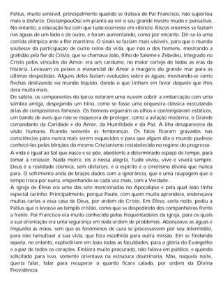 Pátius, muito sensível, principalmente quando se tratava de Pai Francisco, não suportou
mais o disfarce. DestampouOse em pranto ao ver o seu grande mestre mudo e pensativo.
No entanto, a educação fez com que tudo ocorresse em silêncio. Riscos enormes se faziam
nas águas de um lado e de outro, e foram aumentando, como por encanto. Dir-se-ia uma
corrida olímpica ante a flor marítima. O sinais se faziam mais visíveis, para que o mundo
soubesse da participação de outro reino da vida, que não o dos homens, mostrando a
gratidão pela flor do Cristo, que se chamava João, filho de Salomé e Zebedeu, integrado no
Cristo pelos vínculos do Amor: era um cardume, no maior cortejo de todas as eras da
história. Levavam os peixes o manancial de Amor à margens do grande mar para as
últimas despedidas. Alguns deles faziam evoluções sobre as águas, mostrando-se como
flechas deslizando no mundo líquido, dando o que tinham em favor daquele que lhes
dera muito mais.
De súbito, os componentes do barco notaram uma nuvem cobrir a embarcação com uma
sombra amiga, despejando um hino, como se fosse uma orquestra clássica executando
árias de compositores famosos. Os homens ergueram os olhos e contemplaram estáticos,
um bando de aves que não se esquecera de proteger, como a aviação moderna, o Grande
comandante da Caridade e do Amor, da Humildade e da Paz. A ilha desaparecera da
visão humana, ficando somente as lembranças. Os fatos ficaram gravados nas
consciências para nunca mais serem esquecidos e para que algum dia o mundo pudesse
conhecê-los pelas bênçãos do mesmo Cristianismo restabelecido no regime do progresso.
A vida é igual ao Sol que nasce e se põe, obediente a determinado espaço de tempo, para
tomar a renascer. Nada morre, eis a nossa alegria. Tudo viveu, vive e viverá sempre.
Deus é a realidade cósmica, sem disfarces, e o espírito é o cinetismo divino que nunca
para. O sofrimento anda de braços dados com a ignorância, que é uma roupagem que o
tempo troca por outra, empenhando-se cada vez mais, com a Verdade.
A Igreja de Éfeso era uma das sete mencionadas no Apocalipse e pela qual João tinha
especial carinho. Principalmente, porque Paulo, com quem muito aprendera, endereçava
muitas cartas a essa casa de Deus, por ordem do Cristo. Em Éfeso, certa noite, pediu a
Pátius que o levasse ao templo cristão, como que se despedindo dos companheiros frente
a frente. Pai Francisco era muito conhecido pelos frequentadores da igreja, para os quais
a sua orientação era uma segurança em toda ordem de problemas. Abençoava as águas e
impunha as mãos, sem que os fenômenos de cura se processassem por seu intermédio,
para não tumultuar a sua vida, que fora escolhida para outra missão. Em se findando
aquela, no entanto, explodiriam em João todas as faculdades, para a glória do Evangelho
e a paz de todos os corações. Embora muito procurado, não falava em público, e quando
solicitado para isso, somente orientava na estrutura doutrinária. Mas, naquela noite,
queria falar, falar para recuperar o quanto ficara calado, por ordem da Divina
Providência.
 