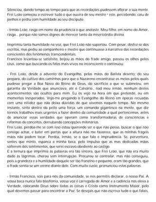 Silenciou, dando tempo ao tempo para que as recordações pudessem aflorar a sua mente.
Frei Leão começou a escrever tudo o que ouvira de seu mestre e este, percebendo, caiu de
joelhos e pediu com humildade ao seu discípulo:
- Irmão Leão, rasga em nome da prudência o que anotaste. Meu filho, em nome do Amor,
rasga... porque não somos dignos de merecer tanto da misericórdia divina.
Imprimiu tanta humildade na voz, que Frei Leão não suportou. Com pesar, desfez-se dos
escritos, mas pediu ao companheiro e mestre que continuasse a narrativa das recordações
conscientes dos fenômenos transcendentais.
Francisco levantou-se satisfeito, beijou as mãos do frade amigo, passou os olhos pelos
céus, como que buscando os fatos mais vivos no inconsciente e continuou:
- Frei Leão, desde o advento do Evangelho, pelas mãos do Batista deserto, do seu
preparo, do cultivo dos caminhos para que o Nazareno encontrasse os meios pelos quais
pudesse pregar a Boa Nova do Reino de Deus, do sacrifício a que se submeteu, em
garantia da Verdade que anunciava, até o Calvário., nad meu irmão, nenhum destes
acontecimentos são ocultos para mim. Eu os vejo na hora em que pretendo, ou em
momentos inesperados. Vejo-me pregando o Evangelho do Reino em épocas recuadas
com uma nitidez que não deixa dúvidas de que vivemos naquele tempo. No mesmo
instante, sinto dentro do peito uma força, um comando gigantesco na mente, que diz
termos trabalhos mais urgentes a fazer dentro da comunidade a qual pertencemos, antes
de anunciar essas verdades que operam como transformadoras de consciências e
reformas de conceitos, derrubando concepções milenárias.
Frei Leão, perdoa-me se com isso estou querendo ser o que não posso, buscar o que não
consigo achar, e bater em portas que a altura não me favorece, que as minhas frágeis
mãos não podem tocar. Perdoa, irmão, se o que falo é imprudência. Se, porventura,
sentes que minto, espanca a minha boca, pelo impulso que as mas dedicadas mãos
sofrerem dos sentimentos, que serei escravo obediente ao castigo.
E a ternura que imprimia às palavras era tão sincera, que Frei Leão, que não era muito
dado às lágrimas, chorou sem interrupção. Procurou se controlar, mas não conseguiu,
pois a grandeza e a humildade daquele ser tão franzino e pequeno, eram tão grandes, que
o frade sentia-se um verme diante dele. Com muito custo, pronunciou estas palavras:
- Irmão Francisco, sois para nós da comunidade, se nos permitis declarar, o nosso Pai. A
vossa boca nunca fala blasfêmia, vossa voz é carregada de Amor e a cadência nos eleva à
Verdade, colocando Deus sobre todas as coisas e Cristo como Instrumento Maior, pelo
qual devemos passar para encontrar a Paz. Se desejais que não escreva tudo o que falais,
 