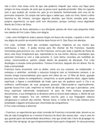 não o farei; mas estou certo de que não podereis impedir que vossa voz fique para
sempre no meu coração, de sorte que as possa ouvir quando pretender. Não me espanto
com o que acabais de revelar-me, pois já era bastante familiarizado com essa lei de
permutas corporais. Os corpos são como água e sabão que, cada vez mais, fazem a alma
iluminar-se. No entanto, carregav algumas dúvidas, que foram sanadas pela vossa
própria experiência, na qual confi sem discussões, porque conheço vossa dignidade
diante do Cristo e de Deus.
A flor mística de Assis abençoou o seu discípulo, passou de novo suas pequenas mãos
nos cabelos de Frei Leão e falou com alegria:
- Leão, uma inteligência anda a passos largos em busca do coração, e quanto a mim, não
sou digno de assistir ao encontro destas duas forças em ti. Que Deus nos abençoe.
Frei Leão, sentindo fome das verdades espirituais, implorou ao seu mestre que
continuasse a falar... E pediu licença para lhe chamar de Pai Francisco. Quando
mencionou pela primeira vez, esse Pai Francisco, correu por toda a espinha de Poeta de
Assis uma força inexplicável que, espraiando-se na sua mente, liberou recordações que
pareciam misturar-se com a vida presente. E, num átimo, recordou um turbilhão de
coisas, conservando-se, porém, calado diante da proposta de discípulo. Frei Leão
desafogou o coração como pretendera. Tomava Francisco, daquele dia em diante, Pai de
toda a comunidade.
Francisco tocou levemente com os dedos, como era seu costume, no colaborador, e
começou a caminhar, sentindo a natureza festejá-lo com os fenômenos comuns, e ao
mesmo tempo transcendentais para quem tem olhos de ver. O filho de Assis, quando
pousava seus dedos no companheiro, comprimia, se assim podemos dizer, algum botão
espiritual, e ligava a sensibilidade do frade, para que ele pudesse ouvir o Céu e as
melhores confirmações de suas pesquisas pessoais. Observando-se espiritualmente,
quando tocava Frei Leão, imprimia na mente do discípulo, sem que o percebesse, uma
força espiritual sobremodo inexplicável. A aura do frade tomava proporções
descomunais, a sua inteligência se desatava como se tivesse duas cabeças, e, diante de sua
lógica, nada escapava. Era um conforto ouvi-lo, pois a sua linguagem clássica
ultrapassava o comum dos mortais. Nessas horas, o verbo de Frei Leão tomava uma
tonalidade e alguém articulava por intermédio do companheiro.
E Frei Leão começou a dissertar:
- Francisco, as experiências que estais vivendo de Francisco revivendo João, devem-se ao
fato de João Evangelista ser o mesmo Francisco de Assis dos nossos dias - essa é uma lei
que grande parte da humanidade desconhece, mas que ainda não é hora de propagar no
seio dos fiéis da Igreja, de que temporariamente fazeis parte integrante. A vossa presença
 
