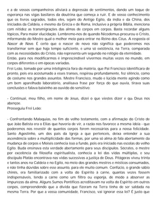 e a de vossos companheiros aliviará a depressão de sentimentos, dando um toque de
esperança nas vigas basilares da doutrina que começa a ruir. E de vosso conhecimento
que os livros sagrados, todos eles, sejam do Antigo Egito, da índia e da China, dos
iniciados da Caldeia, e mesmo da Grécia e de Roma, inclusive a própria Bíblia, menciona
com nitidez as transmigrações das almas de corpos em corpos. Basta recordar alguns
tópicos, Para maior elucidação. Lembremo-nos de quando Nicodemus procurou o Cristo,
mformando do Mestre qual o melhor meio para entrar no Reino dos Céus. A resposta oi
Nascer de Novo. É certo que o nascer de novo não significa que poderemos nos
transformar sem que haja tempo suficiente, e uma só existência, na Terra, comparada
com as necessidades do Cristo, não representa um segundo no relógio da eternidade.
Então, para nos modificarmos é imprescindível vivermos muitas vezes no mundo, em
corpos diferentes e em épocas variadas.
Frei Leão, tomado por uma inteligência fora da matéria, que Pai Francisco identificara de
pronto, pois era acostumado a esses transes, respirou profundamente, fez silêncio, como
de costume nos grandes assuntos. Mestre Francisco, mudo e lúcida mente agindo como
um bem aparelhado laboratório, analisava frase por força do que ouvia, tirava suas
conclusões e falava baixinho ao ouvido do sensitivo:
- Continuai, meu filho, em nome de Jesus, dizei o que viestes dizer e que Deus nos
abençoe.
Prosseguiu Frei Leão:
- Confrontando Malaquias, no fim do velho testamento, com a afirmação do Cristo de
que João Batista era o Elias que haveria de vir, a razão nos favorece a mesma ideia - que
poderemos nos revestir de quantos corpos forem necessários para a nossa felicidade.
Santo Agostinho, um dos pais da Igreja a que pertenceis, deixa entender a sua
ascendência sobre a multiplicidade das formas, por uma só alma-Jó fala abertamente da
mudança de corpos e Moisés conhecia isso a fundo, pois era iniciado nas escolas do velho
Egito. Buda ensinava esta verdade abertamente para seus discípulos. Sócrates, o mestre
por excelência da filosofia espiritualista, conhecia a lei das vidas múltiplas, e seu
discípulo Platão encontrava nas vidas sucessivas a justiça de Deus. Pitágoras viveu trinta
e tantos anos na Caldeia e no Egito, no meio dos grandes mestres e místicos consumados,
e não tinha dúvidas sobre esse assunto, para ele muito comum. Confúcio, o grande sábio
chinês, era familiarizado com a volta do Espírito à carne, quantas vezes fossem
indispensáveis, tendo a carne como um filtro ou esponja, de modo a absorver as
impurezas da alma. Alguns Sumos Pontífices acreditavam na volta do Espírito em outros
corpos, compreendendo que a dívida que fizeram na Terra tinha de ser saldada na
mesma Terra. Por que a vossa comunidade, Francisco, vai ignorar essa lei? É justo que
 