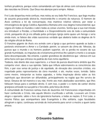 tenhais prudência, porque estais comandando um tipo de almas com estruturas diversas
das nascidas no Oriente. Que Deus nos abençoe para sempre. Adeus.
Frei Leão despertou meio confuso, mas notou ao seu lado Pai Francisco, que logo mudou
de assunto procurando distraí-lo, mostrando-lhe o encanto da natureza. O homem de
Assis conhecia a lei da reencarnação, mas manteve relativo silêncio, por notar a
intransigência da Igreja Católica Apostólica Romana ante esse dogma transcendental, que
vigora em todos os mundos e sobre todas as coisas viventes. Sentiu que a sua real missão
era introduzir o Perdão, a Humildade e o Desprendimento seio de toda a comunidade
cristã, porquanto ele já era olhado pelos príncipes Igreja como quase um herege e seria
ainda mais, se falasse das vidas sucessivas verdade que abalaria todos os dogmas de fé
da religião oficial de Roma.
O franzino gigante de Assis era avindo com a Igreja a que pertence quando as bulas e
pastorais ensinavam o Amor e a Caridade; porém, se saíssem do clima do Messias, da
pureza que o mundo e os homens podiam suportar, ele se perdia no oceano da sua
grande humildade, os impulsos do cristianismo primitivo lhe subiam à mente e o coração
batia descompassado. No entanto, o poder grandioso de obediência que vibrava em sua
alma fazia com que entrasse no padrão do mais temo equilíbrio.
Todavia, não diante dos seus superiores, e a favor da pureza doutrinária âmbito que lhe
competia viver, dava a sua opinião. Sabia que influía sobremaneira as consciências dos
fiéis, e por esse senso de justiça e de equidade, de elevação dos conceitos cristãos, era
respeitado pelos representantes do clero mundial, e até, muitas vezes, temido. Sabia
como mestre, interpretar os textos sagrados, e tinha inspiração direta sobre as leis
espirituais que deveriam ser difundidas, principalmente na região que lhe servira de
berço. Dosava de tal maneira o seu não, frente aos mais abalizados sacerdotes, que lhes
faltavam forças para o combate direto. E com isso, o poder e o nome do cantor divino
granjeava amizade na sua pátria e fora dela, pela força do Amor.
A comunidade de Francisco somou mais de duzentos mil franciscanos empenhados em
fazer conhecido o Cristo, não aquele Mestre crucificado e sofrido. Levavam um Cristo
alegre e operante, sábio e livre da ignorância humana, a todas as nações. E Frei Leão, o
mesmo Pátius que acompanhara João Evangelista à ilha solitária, cujas faculdades
atingiram o ápice, continuou servindo de instrumento para servir o mestre a quem tanto
amava.
20
O Encontro Sublime
 