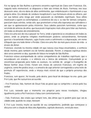 Foi na Igreja de São Rufino o primeiro encontro espiritual de Clara com Francisco. Ele,
naquela noite memorável, se dispusera a falar aos irmãos de Assis. Formosa, nos seus
dezessete anos, ela era dona de altos sentimentos, que embelezavam e iluminavam a sua
própria alma. Era dotada de candura inexplicável e sua formosura atraía os olhares, por
ser sua beleza uma nesga por onde passavam as claridades espirituais. Seus olhos
mostravam a quem os contemplasse, a existência do céu e, se não for demais comparar,
pareciam duas estrelas, senão sóis, que prometiam a mais alta esperança aos sofredores e
aos que se apaixonavam pelos mistérios. Seus cabelos pareciam luminosos, como que
servindo de antenas da alma, que buscavam inspirações mais altas para falar aos homens,
em todas as direções do entendimento.
Clara era uma ave do céu a pousar na Terra, onde a ignorância se encadeava em todos os
países, onde as próprias religiões manifestavam poderes extraordinários, formando
guerras e levantando tribunais, cujos frutos eram o sofrimento e a depravação, em nome
d'Aquele que era todo Amor e Perdão. Clara era uma flor da mais pura árvore da vida - a
árvore do Amor.
Francisco, vivendo na mesma cidade em que nasceu essa moça encantadora, a conhecia
desde menina, pois também era de família abastada. Porém, o empuxo espintua destes
dois seres somente se deu, quando ele falava no templo de São Rufino.
Francisco estava acompanhado de vários companheiros de trabalhos espirituais, que o
secundavam em orações, e o silêncio era a tônica do ambiente. Comunidade já se
encontrava preparada para todos os avanços, no sentido de pregar o Evangelho de
Nosso Senhor Jesus Cristo. Foram seis meses de convívio Francisco, em regime de
urgência, como lhe pedira Jesus, e a amostra de capi anterior correspondia a uma noite de
permuta d? experiências, onde a intuiça mais visível do que a própria presença dos
frades.
Francisco, sem querer, foi levado, pela destra, para local de destaque na ena capela, por
Frei Leão, que lhe sussurrava ao ouvido:
- Frei Francisco, fala, homem de Deus! Fala ao povo que se comprime c anseia pelo teu
verbo!
Frei Luiz, notando que o momento era propício para novas revelações, chegou
igualmente junto a Pai Francisco e falou com contentamento:
- Fala, Francisco, das visões que sempre tens, das almas que te pedem para que vás às
cidades onde, quando no corpo, moravam.
E Frei Luiz insistiu muito ao ouvido de seu companheiro, pedindo que começasse o
discurso com a citação de Atos dos Apóstolos, capítulo dezesseis, versículo nove.
 