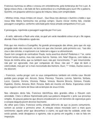 Francisco iluminou os olhos e cresceu em entendimento, pela lembrança de Frei Luiz. A
Igreja estava cheia, e do lado de fora acotovelava-se a multidão para ouvir-lhe a palavra.
Sozinho, em pequena saliência à guisa de tribuna, falou com simplicidade:
- Minhas irmãs, meus irmãos em Jesus!... Que Deus nos abençoe e ilumine a todos e que
nossa Mãe Maria Santíssima nos proteja sempre. Quero iniciar minha fala, citando
passagem evangélica, conforme solicitado pelo nosso amado companheiro Frei Luiz.
E prosseguiu, repetindo a passagem sugerida por Frei Luiz:
- A noite, sobreveio a Paulo uma visão, na qual um varão macedónio estava em pé e lhe rogava,
dizendo: Passa à Macedónia e ajuda-nos.
Pelo que nos mostra o Evangelho, há grande preocupação das almas, para que ele seja
pregado onde elas nasceram, na terra em que elas tiveram, pela primeira vez, v'sao dos
céus e das estrelas, e respiraram o ar, beberam a água e se alimentaram.
Quem tem coragem de contradizer Paulo, nesta assertiva divina? Podemos é Ca'ar, como
fizeram tantos outros, mas não vamos fazê-lo. Vamos, sim, falar! Digo-os, com todas as
forças de minha alma, que eu também ouvi, não por merecimento, mas por misericórdia;
não por ser agraciado, mas por compaixão de Deus; não por 2er algo de bom à
coletividade, mas por ser o mais necessitado dos homens. Ouvi, eus 'rmãos, muitas vozes a
me dizerem:
- Francisco, venha pregar com os seus companheiros também em minha casa- Recebi
pedido para pregar em: Arezzo, Siena, Florença, Toscana, Lorena, Salermo, Sorbaia,
Lecce, Cassino, Verona, Vicenza, Pádua, Veneza, Ravena Brescia, Gênova, Fiesole,
Espoleto, Osimo, Ancona. Rieti. Perúsia, Bárb até mesmo em Roma. Esperamos visitar
esses lugares em nome de Deus sob as bênçãos de Jesus Cristo.
Nas vibrações desta fala, Francisco identificou dois grandes olhos o fitavam com
ansiedade. Clara o olhava hipnotizada pela sua palavra eloquente e pela sua presença
simples. As poucas palavras que dissera encadeavam-se em torrentes de esperanças para
o coração daquela jovem deveras fascinante.
Ao olhar para Clara, Francisco sentiu emoção diferente da que os jovens comumente,
sentem ao avistar o primeiro amor. A emoção estava mesclada corri o mais puro
sentimento: aquele amor que desconhece o ciúme, no qual não há vaidade, onde não
existe paixão, onde desaparece o egoísmo, não se pensa em orgulho, e não se fala em
imposição.
 