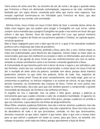 Clara estava ali como uma flor, ao encontro do sol, do vento e da água e quando notou
que Francisco a fitava em demorada contemplação, esqueceu-se da vida, sentindo-se
banhada por um sopro divino, envolvida pelo olhar que nunca mais esqueceu. Sua
emoção espiritual transmutou-se em felicidade para Francisco de Assis, que deu
continuidade ao seu sermão, com serenidade:
- Minhas irmãs, meus irmãos em Jesus Cristo! Além de fazer a vontade destas almas de
todos esses lugares que nos pedem para pregar o Evangelho em suas terras, vamos
cumprir outro mandato que o próprio Evangelho nos pede e nos ensina em favor dos que
sofrem e dos que choram. Ouvi do nosso querido Frei Luiz, que possui memória
privilegiada, o registro de Paulo em sua primeira epístola a Timóteo, no capítulo quatro,
versículo quatorze:
Não te faças negligente para com o dom que há em ti, o qual te foi concebido mediante
profecia com a imposição das mãos de presbítero.
Vamos impor as mãos nos enfermos, pedindo a Deus, para eles, a cura. Vamos impor as
mãos nos endemoniados, para libertá-los das angústias. Vamos impor as mãos sobre os
encarcerados, para que eles melhorem os corações e sobre os infortunados, para aliviar os
seus fardos. É do agrado de Jesus Cristo que nos confraternizemos uns com os outros,
amando os nossos semelhantes como a no mesmos e amando igualmente a Deus.
A Comunidade de que fazemos parte tem o dever de levar a espera ç aos sofredores, pão
aos famintos, vestes aos nus, consolo aos encarcerados, o maior dever em Jesus Cristo de
dar o exemplo de amor antes da palavra, caridade com obras, porque desta maneira
poderemos comover os que estão nos palácios, fartos de tudo, mas, inquietos de
consciência. Vamos amar! Temos de amar constantemente, sem nada exigir, para ver se
comovemos os políticos, os teóricos religiosos e os ociosos da ciência, no que tange aos
direitos humanos, ao nivelamento das criaturas de Deus. Temos de viver juntos com
todos os infortunados, dia-a-dia, para que eles também passem a compreender a grande
necessidade da educação, da Veraneia e da confiança em Deus.
O orgulho no rico é esperado, mas no pobre é falta grave, porque a pobreza já
instrumento para que o pobre entenda o valor da verdadeira humildade. O egoísmo no
rico é esperado, mas o pobre egoísta comete falta grave, porque a pobreza no sentido a
que nos referimos, é para educá-lo nas linhas do desprendimento.
Meus filhos, amamos a pobreza fielmente, mas não a inércia; amamos a pobreza, mas não
a miséria nem a sujeira; amamos a pobreza, mas não a ignorância. Deus nos criou no seio
da abundância de tudo o de que precisamos; contudo, na fase que atravessamos,
devemos renunciar ao que sobra, repartir o que temos, doar o que vem a nossas mãos
para os que sofrem e padecem em todos os rumos, para que Deus, no amanhã, nos
coloque no paraíso, onde nada nos faltará, porque aprendemos a lição de Amor.
 