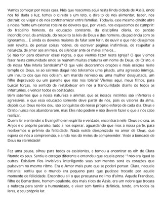 Vamos começar por nossa casa. Nós que nascemos aqui nesta linda cidade de Assis, onde
nos foi dada a luz, temos o direito a um teto, o direito de nos alimentar, beber, nos
distrair, de viajar e de nos confraternizar entre famílias. Todavia, esse mesmo direito abre
a nossa frente um extenso roteiro de deveres que, por vezes, nos esquecemos de cumprir:
do trabalho honesto, da educação constante, da disciplina diária, do perdão
incondicional, da amizade, do respeito às leis de Deus e dos homens, da paciência com os
ignorantes... E ainda os deveres maiores de falar sem ferir, de ouvir o que não desejamos
sem revolta, de pensar coisas nobres, de escrever páginas instintivas, de respeitar a
natureza, de amar aos animais, de silenciar ante os males alheios...
Se não for para observar essas regras, o que viemos fazer nesta Igreja? O que viemos
fazer nesta comunidade onde se reúnem muitas criaturas em nome de Deus, de Cristo, e
de nossa Mãe Maria Santíssima? O que vale decorarmos orações e mais orações neste
templo de Deus, se ao sairmos daqui não toleramos uma pisada, uma agressão inimiga,
um insulto dos que nos odeiam, um marido nervoso ou uma mulher desajustada, um
filho depravado ou um parente que não nos tolera? Viemos aqui, meus filhos, para
buscar forças, no sentido de restabelecer em nós a tranquilidade diante de todos os
infortúnios, e vencer todos os obstáculos.
Bem sabemos que a nossa natureza é animal, que os nossos instintos são inferiores e
agressivos, e que essa educação somente deve partir de nós, pois os valores da alma,
depois que Deus no-los deu, são conquistas do nosso próprio esforço de cada dia. Deus e
Cristo nunca nos abandonaram, mas Eles não podem e não devem fazer o que a nós cabe
realizar.
Quem ler e entender o Evangelho em espírito e verdade, encontrará nele Deus e o céu, os
Anjos e o próprio paraíso, tudo a nos esperar, aguardando que mos a nossa parte, para
recebermos o prêmio da felicidade. Nada existe dsesprezado no amor de Deus, que
espera de nós a compreensão, e ainda nos dá meios de compreender. Vede a bondade de
Deus na eternidade!
Fez uma pausa, olhou para todos os assistentes, e tomou a encontrar os olh de Clara
fitando os seus. Sentiu o coração diferente e entendeu que aquela prese °S não era igual às
outras. Existiam fios invisíveis interligando seus sentimentos senâ os corações que
pulsavam no mesmo ritmo. Era o Amor mais puro que se poderi pensar. Clara, naquele
instante, sentiu que o mundo era pequeno para que pudesse trocado por aquele
momento de felicidade. Encontrou ali o que procurava no imo d'alma. Aquele Francisco,
filho de Bemardone, homem opulento, dos mais ricos de Assis, era um nobre que trocara
a nobreza para sentir a humanidade, e viver sem família definida, tendo, em todos os
lares, o seu próprio lar.
 