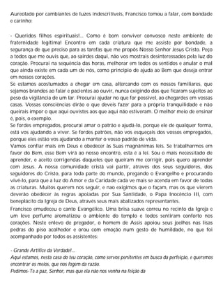 Aureolado por cambiantes de luzes indescritíveis, Francisco tomou a falar, com bondade
e carinho:
- Queridos filhos espirituais!... Como é bom conviver convosco neste ambiente de
fraternidade legítima! Encontro em cada criatura que me assiste por bondade, a
segurança de que preciso para as tarefas que me propôs Nosso Senhor Jesus Cristo. Peço
a todos que me ouvis que, ao sairdes daqui, não vos mostrais desinteressados pela luz do
coração. Procurai na sequência das horas, melhorar em todos os sentidos e anular o mal
que ainda existe em cada um de nós, como princípio de ajuda ao Bem que deseja entrar
em nossos corações.
Se estamos acostumados a chegar em casa, altercando com os nossos familiares, que
sejamos brandos ao falar e pacientes ao ouvir, nunca exigindo dos que ficaram sujeitos ao
peso da vigilância de um lar. Procurai ajudar no que for possível, ao chegardes em vossas
casas. Vossas consciências dirão o que deveis fazer para a própria tranquilidade e não
queirais impor o que aqui ouvistes aos que aqui não estiveram. O melhor meio de ensinar
é, pois, o exemplo.
Se fordes empregados, procurai amar o patrão e ajudá-lo, porque ele de qualquer forma,
está vos ajudando a viver. Se fordes patrões, não vos esqueçais dos vossos empregados,
porque eles estão vos ajudando a manter o vosso padrão de vida.
Vamos confiar mais em Deus e obedecer às Suas magnânimas leis. Se trabalharmos em
favor do Bem, esse Bem virá ao nosso encontro, esta é a lei. Sou o mais necessitado de
aprender, e aceito corrigendas daqueles que queiram me corrigir, pois quero aprender
com Jesus. A nossa comunidade cristã vai partir, através dos seus seguidores, dos
seguidores do Cristo, para toda parte do mundo, pregando o Evangelho e procurando
vivê-lo, para que a luz do Amor e da Caridade cada ve mais se acenda em favor de todas
as criaturas. Muitos querem nos seguir, e nao exigimos que o façam, mas os que vierem
deverão obedecer às regras apoiadas por Sua Santidade, o Papa Inocêncio III, com
beneplácito da Igreja de Deus, através seus mais abalizados representantes.
Francisco emudeceu o canto Evangélico. Uma brisa suave correu no recinto da Igreja e
um leve perfume aromatizou o ambiente do templo e todos sentiram conforto nos
corações. Neste enlevo de pregador, o homem de Assis apoiou seus joelhos nas lisas
pedras do piso acolhedor e orou com emoção num gesto de humildade, no que foi
acompanhado por todos os assistentes:
- Grande Artífice da Verdade!...
Aqui estamos, nesta casa do teu coração, como servos penitentes em busca da perfeição, e queremos
encontrar os meios, que nos fogem da razão.
Pedimos-Te a paz, Senhor, mas que ela não nos venha na feição da
 