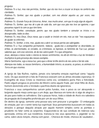 preguiça.
Pedimos-Te a luz, mas não permitas, Senhor, que ela nos leve a cruzar os braços no conforto das
claridades.
Pedimos-Te, Senhor, que nos ajudes a perdoar, sem nos afastar aqueles ue, por vezes, nos
ofenderam.
Pedimos-Te, Grande Força do Universo, Amor, mas muito amor, sem que le exija algo de alguém.
Pedimos-Te, Senhor, que nos dê o pão de cada dia, sem que esse pão nos leve ao egoísmo, e que
possamos reparti-lo com os que têm fome.
Pedimos-Te, Senhor, consolação, porém, que nos ajudes também a consolar os tristes e os
desesperados, todos os dias.
Pedimos-Te, meu Deus, Deus nosso, que a saúde se instale em nós, mas ue não "nos esqueçamos
de ajudar os enfermos.
Pedimos-Te, Senhor, o teto, mas, ajuda-nos a abrir as nossas portas aos sabrigados.
Pedimos-Te a Tua companhia permanente, todavia, ajuda-nos a acompanhar os deserdados, os
órfãos, os atormentados, os viciados, os criminosos, os leprosos, os famintos da Tua Luz, porque
sabemos que, sem esse convívio, de da nos valerá pedir-Te o que almejamos.
Jesus, abençoa a nossa razão e clareia os nossos sentimentos, no afã de ntirmos a luz da Verdade e
multiplicá-la pela presença dos nossos exemplos.
Maria Santíssima, seja a nossa luz, para que o Amor brilhe dentro de nós como o Sol da vida.
Abençoa-nos todos, os nossos familiares, a humanidade inteira, os assaros, os peixes, os animais e a
Terra em que vivemos.
A igreja de São Rufino, repleta, jamais vira tamanha emoção espiritual como ^aquela
noite. Os que assistiram à fala de Francisco estavam com as almas elevadas esperança. O
Evangelho de Jesus Cristo se mostrava como era, verdadeira porta Para a felicidade.
Padre algum pregava os preceitos do Mestre como aquele frade, por sinal filho de Assis,
homem destemido ante a Verdade e pacifista diante da ignorância.
Francisco e seus companheiros saíram pelos fundos, mas o povo os cer abraçando e
beijando aquele moço como que a um Anjo, que liberava em tomo de si algo de alegria e
de paz para todos os sofredores. Daí a poucas horas, toda a cidade de Assis era sabedora
da pregação do Evangelho proferida por um de seus filhos.
De dentro da igreja, somente uma pessoa saiu sem procurar o pregador- Cl embargada
de emoção, por ver e sentir tanta luz espiritual. Seus pensamentos buscavam em todas as
direções o porquê daquela atração por aquele homem simples como as pombas e
prudente no falar como as serpentes. Esquecendo-se de sua condição de nobreza saiu
apressada, entrou em sua residência, trancou-se nos seus aposentos, e, jogando' se na
cama, sobre alvos lençóis, chorou sem parar... Chorava de medo, chorava de saudades!...
 
