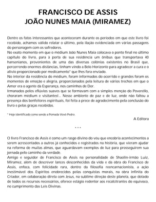 FRANCISCO DE ASSIS
JOÃO NUNES MAIA (MIRAMEZ)
Dentre os fatos interessantes que aconteceram durante os períodos em que este livro foi
recebido, achamos válido relatar o último, pela ilação evidenciada em várias passagens
do personagem com os sofredores.
No exato momento em que o médium João Nunes Maia colocava o ponto final no último
capítulo do livro, para à porta de sua residência um ônibus que transportava 40
hansenianos, provenientes de uma das diversas colônias existentes no Brasil que,
percorrendo enormes distâncias, tinham vindo a Belo Horizonte para agradecer a cura e o
alívio proporcionado por medicamento* que lhes fora enviado.
No interior da residência do médium, foram informados do ocorrido e grandes foram os
momentos de emoção e alegria, proporcionados pela leitura de vários trechos em que o
Amor era o agente da Esperança, nos caminhos de Dor.
Irmanados pelos eflúvios suaves que se formavam com a simples menção do Poverello,
choraram médium e visitantes!... Nesse ambiente de paz e de luz, onde não faltou a
presença dos benfeitores espirituais, foi feita a prece de agradecimento pela conclusão do
livro e pelas graças recebidas.
* Hoje identificado como sendo a Pomada Vovô Pedro.
A Editora
* * *
O livro Francisco de Assis é como um rasgo divino do véu que encobria acontecimentos a
serem acrescentados a outros já conhecidos e registrados na história, que vieram ajudar
na reforma de muitas almas, que aguardavam exemplos de luz para prosseguirem sua
jornada pelo caminho da verdade.
Amigo e seguidor de Francisco de Assis na personalidade de Shaolin-irmão Luiz,
Miramez, além de descrever lances desconhecidos da vida e da obra do Francisco de
Assis, enfoca, com felicidade rara, dentro da filosofia reencarnacionista, a ação
inestimável dos Espíritos enobrecidos pelas conquistas morais, na obra infinita do
Criador, em colaboração direta com Jesus, na sublime direção deste planeta, que dotado
de todos os recursos necessários, oferece estágio redentor aos recalcitrantes do equívoco,
no cumprimento das Leis Divinas.
 