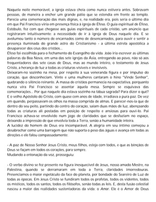 Naquela noite memorável, a igreja estava cheia como nunca estivera antes. Sobravam
pessoas, de maneira a encher um grande pátio que se estendia em frente ao templo.
Parecia uma comemoração das mais dignas, e, na realidade era, pois seria o último dia
em que Pai Francisco viria em presença física à igreja de Éfeso. O guia espiritual de Éfeso,
Estóbulo, fez com que chegasse aos guias espirituais de cada cristão, um anúncio que
registraram intuitivamente: a necessidade de ir à igreja de Deus naquele dia. E se
avolumou tanto o número de encarnados como de desencarnados, para ouvir e sentir a
presença iluminada do grande astro do Cristianismo - a última estrela apostólica a
desaparecer dos céus dos cristãos...
Éfeso foi escolhida para o fechamento do Evangelho da vida. João iria escrever as últimas
palavras da Boa Nova, em uma das sete igrejas da Ásia, entregando ao povo, não só aos
frequentadores das sete casas de Deus, mas ao mundo inteiro, o testamento de Jesus
Cristo, a herança de luz a todas as criaturas visíveis e invisíveis.
Deixaram-no sozinho na mesa, por respeito à sua veneranda figura e por impulso do
coração, que desconheciam. Vinte e uma mulheres cantaram o hino "Vinde Senhor",
quebrando o silêncio reinante. A massa de cristãos permanecia na expectativa, porquanto
nunca vira Pai Francisco se assentar àquela mesa. Sempre se esquivava das
comemorações... Por que naquele dia estava sozinho na tábua sagrada? Para dizer o quê?
E o velho Apóstolo do Cristo, com quase cem anos de idade, irradiava a pura paz. De vez
em quando, perpassavam os olhos na massa comprida de almas. E parecer-nos-ia que de
dentro do seu peito, partindo do centro do coração, saíam duas mãos de luz, abençoando
todas as criaturas ali postadas em posição de respeito e ansiosas para ouvi-lo. Pai
Francisco achava-se envolvido num jogo de claridades que se desfaziam no espaço,
deixando a impressão de que envolvia toda a Terra, senão a humanidade inteira.
A lucidez do homem de Deus era incomparável. A alegria em seu íntimo começou a
desabrochar como uma barragem que não suporta o peso das águas e avança em todas as
direções e ele falou compassadamente:
- A paz de Nosso Senhor Jesus Cristo, meus filhos, esteja com todos, e que as bênçãos de
Deus se façam em todos os corações, para sempre.
Mudando a entonação da voz, prosseguiu:
- O verbo divino se fez presente na figura inesquecível de Jesus, nosso amado Mestre, na
Palestina, quando se derramaram em toda a Terra, claridades imorredouras.
Presenciamos o maior espetáculo da face do planeta, por bondade do Seareiro de Luz de
todas as épocas. Em Jesus Cristo se fundiram todos os profetas, todos os videntes, todos
os místicos, todos os santos, todos os filósofos, senão todas as leis. E, desta fusão celestial
nasceu a maior das realidades sustentadoras da vida: o Amor. Ele é o Amor de Deus
 