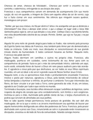 Chorava de amor, chorava de felicidade!... Chorava por sentir o encontro no seu
caminho, e adormeceu, entregando-se aos braços dos anjos.
Francisco e seus companheiros saíram em demanda do acampamento Em sua mente
surgia, de vez em quando, a imagem de Clara com aqueles olhos da cor de verniz, cuja
luz o fazia cismar em seus sentimentos. No silêncio que ninguém ousara quebrar,
monologava com prazer:
"Senhor, por que essa criatura, me fita por dentro d 'alma e me acompanha sem que as distâncias a
interrompam? Que Deus a abençoe onde estiver, e que a coloque em lugar onde a nossa Mãe
Santíssima possa vigiá-la, com as suas bênçãos e o seu amor. Conheço Clara e sua distinta família,
mas estou desconhecendo o destino do seu coração. Permite, Senhor, que seja na Tua paz, e na paz
de Cristo. "
Aquela foi uma noite de grande alegria para todos os frades, não somente pela presença
do Espírito Santo nos lábios de Francisco, mas também pelo Amor por ele demonstrado a
todas as criaturas. Cada vez mais, seus discípulos se conscientizavam de sua grande
missão diante da humanidade. E todos cantaram hosanas ao Senhor. Naquela noite,
Francisco não pôde dormir.
Alguns frades dormiam em camilhas e outros no próprio chão. Francisco, alta
madrugada, punha-se em cuidados, como testemunho de seu Amor para com os
companheiros de jornada; fazia-se pai e mãe da comunidade inteira, cobrindo um aqui,
outro acolá, entoando hinos de louvor a Deus em sons pouco audíveis para não acorda-
los. E agradecia a Jesus pela paz que desfrutava, ao ver todos os seus filhos espirituais
reunidos, em um só ideal: o de servir à grande causa de Nosso Senhor Jesus Cristo.
Naquela noite, o céu se apresentava mais lindo e profundamente encantador Francisco,
místico e poeta por natureza, agradeceu a Deus, pela bonda misericórdia de colocar
tantas lâmpadas a iluminar o infinito, de perfumar o ambiente Terra por intermédio das
flores, de fazer circular o ar por toda a Terra, como garanatia da vida. A sós, em êxtase,
agradecia ao Criador por tudo o que existia no mundo.
Terminada a louvação, seus lúcidos olhos deixavam escapar turbilhões de lágrimas, como
resposta da alegria do coração que ama verdadeiramente, sem limites e sem exigências.
Inclinou-se para o chão, iluminado pelo pálido clarão da lua, e beijou efusivamente as
pedras que serviam de almofadas aos seus joelhos.
Não se sabe quanto tempo permaneceu nesta postura de gratidão. Ao sair dali alta
madrugada, dir-se-ia que o vento e as árvores manifestavam seu quinhão de louvor por
aquele homenzinho desfigurado aos olhos dos poderosos da Terra. Francisco, pelo prazer
desfrutado com a prece aos Céus, renunciando ao catre e à pousada onde ressonavam os
discípulos, encostou-se do lado de fora da comunidade, falando consigo mesmo:
 