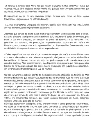 "A natureza é a melhor casa. Não é nela que moram as árvores, minhas irmãs?Não é nela que
vivem as aves, as flores e todos os animais? Não ê nela que tudo o que vive acha acolhida? Por que
eu, mísero pecador, não posso lhe fazer companhia? "
Recostando-se ao pé de um arvoredo amigo, buscou uma pedra ao lado, como
travesseiro, e argumentou, no silêncio da noite:
"Eu ainda estou achando uma pedra para reclinar a cabeça, o que meu Mestre não tinha. Mesmo
que não queiramos, somos impulsionados ao conforto. "
Acontece que corvos do plano astral inferior aproximaram-se de Francisco para o tentar.
Era uma pequena falange de Espíritos sensuais que, circulando o corpo do Poverello, pôs
mãos à sua obra diabólica, de tentação ao gênio da renúncia e da bondade. Três
guardiães da natureza, de proporções impressionantes, acorreram em defesa de
Francisco, mas, como por encanto, apareceu-lhes um Anjo que lhes falou com doçura e
amabilidade, sem que os irmãos das sombras percebessem:
- Deixem que Francisco seja atacado; é necessário que por ele, os Céus se manifestem com
a renúncia: da mulher ao sexo, da roupa ao palácio, da ignorância ao saber, da família à
humanidade, do homem comum aos reis, dos padres ao papa, do teto da natureza às
grandes basílicas. Não interrompamos, mas fiquemos atentos para que nada passe dos
limites, de forma que o abuso das trevas não se transforme em esquecimento dos Céus,
em favor dos que trabalham para a Luz do mundo.
Os três curvaram as cabeças diante do mensageiro do alto, afastando-se. falange do Mal
investiu da maneira que lhe aprouve, fazendo desfilar mulheres nuas na retina espiritual
de Francisco, sendo canalizadas todas as formas com o devido magnetismo, para alguns
centros de força do homem de luz. Algumas irmãs do mundo invisível deitaram-se rente
ao corpo do poeta das estrelas, fazendo reboliços, aos sons de ritmos inconfundíveis e
inconfessáveis; passes eram dados de forma estranha no percurso da base craniana até a
região sacro-espinhal, controlando respiração e gestos. Depois, de mãos dadas em tomo
da árvore que servia de leito para o viandante da paz, as trevas cantaram seu hino de
vitória em movimentos sensuais, por terem cercado Francisco de Assis, deixando
somente uma saída perdição do mundo.
Francisco acordou em desespero, olhou em torno de si e, dotad profunda sensibilidade,
viu todos os visitantes do Mal, vestidos como demônios da sensualidade; quis levantar-
se, mas não conseguiu; pensou em orar, porém a voz não saía. Só podia pensar, e esse
dom ele usou com segurança, pedindo a Deus e a Jesus recursos para se livrar do Satanás
e sua corte, que o instigavam para o Mal. Na rogativa mental, chorava, qual criança com
 