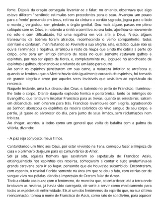 fome. Depois da oração conseguiu levantar-se e falar; no entanto, observava que algo
estava diferem ' sentindo estímulos sem precedentes para o sexo. Avançou um pouco
para a frente' pensando em Jesus, retirou da cintura o cordão sagrado, jogou para o lado
o manto ¿ vergastou, sem piedade, o órgão genital. Deu mais alguns passos em pleno
colóquio com os Céus, e, notando a sinistra comitiva ao seu lado, ajoelhou-se novamente
no solo e com dificuldade, fez uma rogativa em voz alta a Deus. Nisso, alguns
transeuntes da boêmia foram atraídos, reconhecendo o velho companheiro; todos
sorriram e cantaram, manifestando ao Poverello a sua alegria; este, estático, quase não os
ouvia Terminada a rogativa, arrancou o resto da roupa que ainda lhe cobria a parte do
corpo, olha para um antigo canteiro de rosas no qual somente restavam galhos e
espinhos, por não ser época de flores, e, completamente nu, jogou-se no acolchoado de
espinhos e galhos, debatendo-se e rolando de um lado para outro.
Ao sentir os espinhos penetrarem em sua carne, a natureza inferior se arrefeceu e,
quando se lembrou que o Mestre havia sido igualmente coroado de espinhos, foi tomado
de grande alegria e amor por aqueles seres invisíveis que assistiam ao espetáculo da
renúncia.
Naquele instante, uma luz desceu dos Céus. e, batendo no peito de Francisco, iluminou-
lhe todo o corpo. Diante daquela explosão feérica e policrômica, tanto os inimigos do
Evangelho, que tentavam inspirar Francisco para as trevas, quanto os seresteiros, saíram
em debandada, sem olharem para trás. Francisco levantou-se com alegria, agradecendo
ao Senhor; abençoou os espinhos da roseira coloridos do vivo sangue de seu corpo, e
partiu, já quase ao alvorecer do dia, para junto de seus irmãos, sem reclamações nem
tristeza.
Ao chegar, acordou a todos como um general que volta da batalha com a palma da
vitória, dizendo:
- A paz seja convosco, meus filhos.
Cantarolando um hino aos Céus, por estar vivendo na Tena, começou fazer a limpeza da
casa e o primeiro desjejum para os Comunitários do Amor.
Sol já alto, aqueles homens que assistiram ao espetáculo de Francisco Assis,
ensanguentado nos espinhos das roseiras, começavam a contar o suce avolumava-se
grande caravana para ir ao lugar, pensando que ele houvesse sucumbido. Encontraram,
com espanto, o roseiral florido somente na área em que se deu o fato, com estrias cor de
sangue vivo nas pétalas, dando a impressão de Crerem falar de Amor.
Toda a cidade abalou-se com o fenômeno, de maneira que, ao entardecer, até a terra onde
brotavam as roseiras, já havia sido carregada, de sorte a servir como medicamento para
todas as espécies de enfermidade. Eis aí um dos fenômenos do espírito que, na sua última
reencarnação, tomou o nome de Francisco de Assis, como raio de sol divino, para aquecer
 