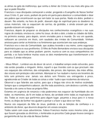 as almas no gelo da indiferença, que sentiu o Amor do Cristo no seu mais alto grau em
que se pode filosofar.
Francisco e seus discípulos começaram a andar, pregando o Evangelho de Nosso Senhor
Jesus Cristo. E, por vezes, pediam de porta em porta para abastecer a comunidade e doar
aos pobres que encontravam ou que iam bater às suas portas. Nada era deles; pediam e
davam. No entanto, na hora de pedir, doavam algo de espiritual para os doadores de
coisas materiais; não se esqueciam do sorriso, da gratidão, e ainda oravam por eles,
quando estavam em conjunto.
Francisco, depois de preparar os discípulos nos conhecimentos evangélicos e nas suas
regras de conduta, enviava-os, como fez Jesus, de dois a dois, a todas as cidades da Itália,
no primeiro avanço, para depois, serem enviados para o mundo. De vez em quando,
voltavam ao convívio em Assis, com saudades dos irmãos da Comunidade. Vinham
ansiosos para contar as histórias e os fenômenos que aconteciam nas suas andanças.
Francisco era o eixo da Comunidade, que acabou levando o seu nome, como segurança
doutrinária para os seus profitentes. O filho de Pedro Bemardone enviava seus discípulos
para as cidades que as almas pediam; porém, reunia-se com os seus companheiros em
partida, e os fazia lembrar muitas vezes os dois mandamentos que transformaram a lei
mosaica. E ainda reforçava:
- Meus filhos!... Lembrai-vos do dever de servir, e trabalhai sempre onde estiverdes, para
não serdes pesados a ninguém. Antes, reparti o que tiverdes com os que precisam; não
vos esqueçais dos enfermos, dos estropiados, dos presos, dos leprosos, das mães aflitas,
das viúvas sem proteção e dos animais. Abençoai os Que roubam e nunca vos levanteis do
leito sem primeiro orar. Jamais vos deiteis sem Pimeiro vos entregardes à prece,
agradecendo ao Criador de todas as coisas a vida e tudo o que recebemos da natureza.
Observai o que falardes aos outros, para que a língua não sirva de motivo escândalo.
Sempre que o companheiro adoecer, dai-lhe toda assistência, com deslevo e carinho, tudo
fazendo a ele como se fosse ao próprio filho.
Estamos em urgência de renúncia e não poderemos nos esquecer da humildade dia em
todos os momentos, da fé em todas as horas, da caridade entre todas as respirações do
dia. Todas as vezes que partirmos para algum lugar, peçamos a Jesus para ir à nossa
frente, os Anjos do Senhor nos ajudem a pensar e a fazer o que deve ser feito.
Nunca vos esqueçais da Mãe de Jesus, pedindo a ela as bênçãos da confiança e o
ambiente do Amor, que devereis despertar em vossos corações.
Todos saíam com essas advertências. Falava Francisco muitas vezes mesma coisa, para
que fossem gravadas as diretrizes, e lembrados os preceitos Cada grupo levava consigo o
pergaminho de luz da vida de Nosso Senhor.
 