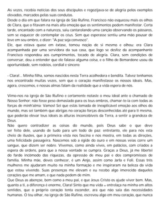 As vezes, recebia notícias dos seus discípulos e regozijava-se de alegria pelos exemplos
elevados, marcados pelas suas condutas.
Desde o dia em que falara na igreja de São Rufino, Francisco não esqueceu mais os olhos
de Clara, que o fitavam na mais alta emoção que os sentimentos podem manifestar. Certa
tarde, encantado com a natureza, saiu cantarolando uma canção observando os pássaros,
sem se esquecer de contemplar os céus. Sem que esperasse sentiu uma mão pousar de
leve em seu ombro, e dizer: "A paz seja convosco".
Ele, que estava quase em êxtase, tomou noção de si mesmo e olhou: era Clara
acompanhada por uma servidora da sua casa, que logo se desfez da acompanhante
Francisco respondeu aos cumprimentos, tocado de alegria. Clara, sem condições de
conversar, deu a entender que ele falasse alguma coisa, e o filho de Bemardone usou da
oportunidade, sem rodeios, cordial e sincero:
- Clara!... Minha filha, somos nascidos nesta Terra acolhedora e bendita. Talvez tenhamos
nos encontrado muitas vezes, sem que o coração manifestasse os nossos ideais. Mas,
agora, crescemos, e nossas almas falam da realidade que a vida espera de nós.
Vimo-nos na igreja de São Rufino e certamente notaste o meu ideal ante o chamado de
Nosso Senhor; não fosse peso demasiado para os teus ombros, chamar-te-ia com todas as
forças de minh'alma: Vamos! Sei que estás tomada de inexplicável emoção aos olhos do
mundo, mas sei também que abrigas no coração forças desconhecidas até para ti mesma,
que poderão elevar teus ideais às alturas inconcebíveis da Terra, a sentir a grandeza de
Deus.
Não quero contradizer as coisas do mundo, pois Deus sabe o que deve
ser feito dele, usando de tudo para um todo de paz: entretanto, ele para nós esta
cheio de ilusões, que à primeira vista nos fascina e nos mostra, em todas as direções,
uma felicidade passageira. Nascemos sob a égide do ouro e em nossas veias corre um
sangue, que dizem ser nobre. Vivemos, como ainda vives, em palácios, com criados a
espera de ordens, para que a nossa vontade se cumpra. Graças a Deus, já me libertei
do fardo incômodo das riquezas, da opressão de meu pai e dos compromissos de
família. Minha mãe, deves conhecer, é um Anjo, assim como Jarla e Foli. Essas três
mulheres me ajudaram muito na minha formação e me inspiraram na beleza da vida
que estou vivendo. Suas presenças me elevam e eu recebo algo imerecido daqueles
corações que me amam, e que nada pedem de mim.
Que Deus as abençoe, bem como a meu pai, e que Jesus Cristo os ajude viver bem. Mas,
quanto a ti, a diferença é enorme, Clara! Sinto que ma vida se entrelaça na minha em altos
sentidos, que o próprio coração tenta esconder, ara que não saia das necessidades
humanas. O teu olhar, na igreja de São Rufino, escreveu algo em meu coração, que nunca
 