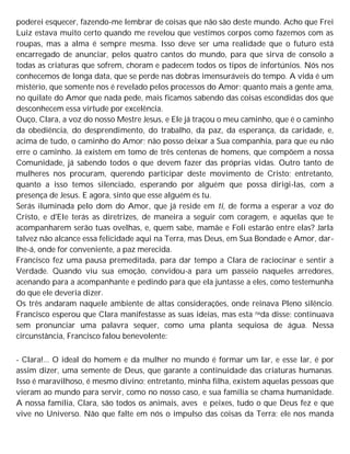 poderei esquecer, fazendo-me lembrar de coisas que não são deste mundo. Acho que Frei
Luiz estava muito certo quando me revelou que vestimos corpos como fazemos com as
roupas, mas a alma é sempre mesma. Isso deve ser uma realidade que o futuro está
encarregado de anunciar, pelos quatro cantos do mundo, para que sirva de consolo a
todas as criaturas que sofrem, choram e padecem todos os tipos de infortúnios. Nós nos
conhecemos de longa data, que se perde nas dobras imensuráveis do tempo. A vida é um
mistério, que somente nos é revelado pelos processos do Amor; quanto mais a gente ama,
no quilate do Amor que nada pede, mais ficamos sabendo das coisas escondidas dos que
desconhecem essa virtude por excelência.
Ouço, Clara, a voz do nosso Mestre Jesus, e Ele já traçou o meu caminho, que é o caminho
da obediência, do desprendimento, do trabalho, da paz, da esperança, da caridade, e,
acima de tudo, o caminho do Amor; não posso deixar a Sua companhia, para que eu não
erre o caminho. Já existem em tomo de três centenas de homens, que compõem a nossa
Comunidade, já sabendo todos o que devem fazer das próprias vidas. Outro tanto de
mulheres nos procuram, querendo participar deste movimento de Cristo; entretanto,
quanto a isso temos silenciado, esperando por alguém que possa dirigi-las, com a
presença de Jesus. E agora, sinto que esse alguém és tu.
Serás iluminada pelo dom do Amor, que já reside em ti, de forma a esperar a voz do
Cristo, e d'EIe terás as diretrizes, de maneira a seguir com coragem, e aquelas que te
acompanharem serão tuas ovelhas, e, quem sabe, mamãe e Foli estarão entre elas? Jarla
talvez não alcance essa felicidade aqui na Terra, mas Deus, em Sua Bondade e Amor, dar-
lhe-á, onde for conveniente, a paz merecida.
Francisco fez uma pausa premeditada, para dar tempo a Clara de raciocinar e sentir a
Verdade. Quando viu sua emoção, convidou-a para um passeio naqueles arredores,
acenando para a acompanhante e pedindo para que ela juntasse a eles, como testemunha
do que ele deveria dizer.
Os três andaram naquele ambiente de altas considerações, onde reinava Pleno silêncio.
Francisco esperou que Clara manifestasse as suas ideias, mas esta nada disse; continuava
sem pronunciar uma palavra sequer, como uma planta sequiosa de água. Nessa
circunstância, Francisco falou benevolente:
- Clara!... O ideal do homem e da mulher no mundo é formar um lar, e esse lar, é por
assim dizer, uma semente de Deus, que garante a continuidade das criaturas humanas.
Isso é maravilhoso, é mesmo divino; entretanto, minha filha, existem aquelas pessoas que
vieram ao mundo para servir, como no nosso caso, e sua família se chama humanidade.
A nossa família, Clara, são todos os animais, aves e peixes, tudo o que Deus fez e que
vive no Universo. Não que falte em nós o impulso das coisas da Terra; ele nos manda
 