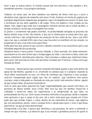 fazer o que os outros fazem. O instinto sexual não tem barreiras e não obedece a leis,
atendendo somente à sua própria satisfação.
Todavia, no nosso caso, ele deve obedecer aos ditames do Amor mais puro e ouvir a
disciplina mais rigorosa do empenho com Jesus Cristo. Estamos em tarefa de urgência de
exemplos dignificantes daquilo que pregamos e que o Evangelho nos ensina. És bela, mas
a formosura da tua alma suplanta a do corpo. Vives em palácio e tens criadas ao teu
dispor, mas, digo-te que tudo isso é passageiro; somente eternas são as coisas do Bem, a
função caritativa e as leis que o Evangelho nos revela.
Es jovem, e certamente não podes assimilar, na profundidade desejada os preceitos do
Nosso Senhor Jesus Cristo. No entanto, a Sua voz te chama para as coisas dos Céus, que
vieram reformar e dar cumprimento aos anúncios do Seu verbo de luz. Que a voz d'Ele
seja a tua, que a vontade d'EIe seja a tua e que Seu amor se manifeste em teu coração, na
proporção em que a tua vida cresce para Deus.
Volta para tua casa, pensa no que ouviste e obedece somente à tua consciência, pois a tua
felicidade depende da tua decisão.
Andaram horas e horas juntos. Francisco falando, e Clara ouvindo. Em dado momento,
assentaram-se em uma árvore que o tempo jogara ao chão, e serviram-se dela, como um
banco confortável, ofertado pela natureza. Clara levantou a cabeça que mantivera baixa,
para ouvir com precisão os mais sutis preceitos recitados por Francisco, e falou como que
tomada de Amor:
- Francisco!... Nunca pensei que existisse tamanha felicidade quanto a que senti dentro da
igreja de São Rufino, quando te vi, envolvido na candura que te é própria. Quando os
meus olhos encontraram os teus, em clima de confiança que inspirava o meu coração,
senti-me transportada para região que não sei explicar, cuja existência nem posso
conceber; onde a vida pode ser chamada de vida, por existir nela somente o Amor, aquele
de que sempre falas, de pureza inconcebível.
Com os anos que tenho, parecem-me fugir responsabilidades que assumi com Deus, na
presença de Nosso Senhor Jesus Cristo. Mas essa luz que me banhou trouxe-me à
realidade e tornei-me idosa em experiências e já compreendo de que falas, na
profundidade de meu ser. Senti coisas estranhas referentes à tua pessoa, desde o impulso
mais grosseiro a que o corpo se faz unir, até o amor mais puro que coração em Cristo
pede que seja sentido. Fiquei, e estou, dentro de um emaranha de forças, cujo objetivo
por ora desconheço; porém, sinto o coração firme e decidi para ouvir e viver o que Deus
determinar, ou que já tenha determinado.
Compreendo a tua fala, e parece que identifico a tua presença, de sorte a confundir o
tempo em que vivemos, e já observei que a tua missão é grandiosa precisa de quem te
 