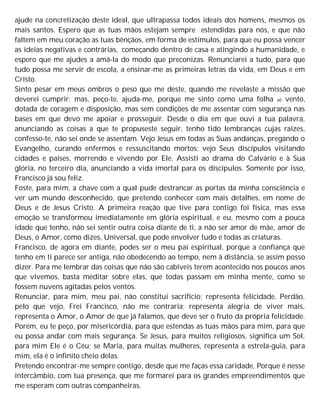ajude na concretização deste ideal, que ultrapassa todos ideais dos homens, mesmos os
mais santos. Espero que as tuas mãos estejam sempre estendidas para nós, e que não
faltem em meu coração as tuas bênçãos, em forma de estímulos, para que eu possa vencer
as ideias negativas e contrárias, começando dentro de casa e atingindo a humanidade, e
espero que me ajudes a amá-la do modo que preconizas. Renunciarei a tudo, para que
tudo possa me servir de escola, a ensinar-me as primeiras letras da vida, em Deus e em
Cristo.
Sinto pesar em meus ombros o peso que me deste, quando me revelaste a missão que
deverei cumprir; mas, peço-te, ajuda-me, porque me sinto como uma folha a0 vento,
dotada de coragem e disposição, mas sem condições de me assentar com segurança nas
bases em que devo me apoiar e prosseguir. Desde o dia em que ouvi a tua palavra,
anunciando as coisas a que te propuseste seguir, tenho tido lembranças cujas raízes,
confesso-te, não sei onde se assentam. Vejo Jesus em todas as Suas andanças, pregando o
Evangelho, curando enfermos e ressuscitando mortos; vejo Seus discípulos visitando
cidades e países, morrendo e vivendo por Ele. Assisti ao drama do Calvário e à Sua
glória, no terceiro dia, anunciando a vida imortal para os discípulos. Somente por isso,
Francisco já sou feliz.
Foste, para mim, a chave com a qual pude destrancar as portas da minha consciência e
ver um mundo desconhecido, que pretendo conhecer com mais detalhes, em nome de
Deus e de Jesus Cristo. A primeira reação que tive para contigo foi física, mas essa
emoção se transformou imediatamente em glória espiritual, e eu, mesmo com a pouca
idade que tenho, não sei sentir outra coisa diante de ti, a não ser amor de mãe, amor de
Deus, o Amor, como dizes, Universal, que pode envolver tudo e todas as criaturas.
Francisco, de agora em diante, podes ser o meu pai espiritual, porque a confiança que
tenho em ti parece ser antiga, não obedecendo ao tempo, nem à distância, se assim posso
dizer. Para me lembrar das coisas que não são cabíveis terem acontecido nos poucos anos
que vivemos, basta meditar sobre elas, que todas passam em minha mente, como se
fossem nuvens agitadas pelos ventos.
Renunciar, para mim, meu pai, não constitui sacrifício; representa felicidade. Perdão,
pelo que vejo, Frei Francisco, não me contraria; representa alegria de viver mais,
representa o Amor, o Amor de que já falamos, que deve ser o fruto da própria felicidade.
Porém, eu te peço, por misericórdia, para que estendas as tuas mãos para mim, para que
eu possa andar com mais segurança. Se Jesus, para muitos religiosos, significa um Sol,
para mim Ele é o Céu; se Maria, para muitas mulheres, representa a estrela-guia, para
mim, ela é o infinito cheio delas.
Pretendo encontrar-me sempre contigo, desde que me faças essa caridade, Porque é nesse
intercâmbio, com tua presença, que me formarei para os grandes empreendimentos que
me esperam com outras companheiras.
 