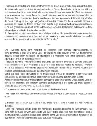 Francisco de Assis foi um destes instrumentos de Jesus, que restabeleceu uma infinidade
de corpos de todos os tipos de enfermidade na Terra. Entretanto, a força que afina o
instrumento humano, para servir de instrumento divino nas maos do Mestre é somente
uma: o Amor, o mais puro Amor, buscando assim as ondas luminosas desprendidas do
Cristo de Deus, que sempre busca igualmente sintonia para consubstanciar em bênçãos
de Deus onde quer que seja. Ninguém é órfão das coisas dos Céus, quando procura o
caminho de Deus e de Nosso Senhor Jesus Cristo, cuja imensurável aura acolhe o Planeta
e, na Sua grandeza espiritual, sente todas as necessidades dos homens e das coisas, e todo
o Seu rebanho está dentro da faixa mental.
O Evangelho é, por excelência, um código divino. Se respeitamos seus preceitos,
estaremos em sintonia com a força universal do Amor e seremos atendidos por essas leis
que regulam a própria vida que estagia na Terra, ateu"
* * *
Em Rivotorto havia um hospital de leprosos por demais impressionante, se
considerarmos o que seria uma Casa de Saúde há oito séculos atrás. Os hansenianos
daquela época eram relegados ao abandono e a medicina não tinha condições, como
agora, para tratá-los adequadamente.
Francisco de Assis tinha um carinho profundo por aqueles doentes, e sempre pedia aos
seus companheiros para visitá-los e trazer notícias daqueles restos de homens, levando-
lhes a sua presença. No entanto, alguns manifestavam impaciência e mesmo revolta, por
estarem separados da sociedade, das mulheres e filhos.
Certo dia, Frei Pedro de Catani e Frei Paulo foram visitar os enfermos e conversar com
eles, acerca da bondade de Deus e da misericórdia de Nosso Senhor Jesus Cristo.
Acontece que um deles, o mais agitado, começou a blasfemar contra Deus, contra Cristo e
contra eles mesmos, por estarem somente conversando e ele, cada vez mais doente e
relegado ao abandono. Chegou mesmo a dizer:
- E porque essa doença não é em vós! Retrucou Pedro de Catani:
- Foi nosso Pai Francisco que nos mandou vê-los e enviou a bênção para todos que aqui
estão.
O leproso, que se chamava Tanalli, ficou mais furioso com o recado de Pai Francisco,
dizendo:
- Esse Pai Francisco fica de longe nos mandando bênçãos. Dispenso as suas bênçãos; elas
para mim de nada servem, pois cada vez que vindes aqui, fico mais revoltado e com a
mesma doença. Dispenso consolo de homens como vós que parecem mais miseráveis do
que nós; se tivésseis alguma coisa para dar, não viríeis aqui.
 
