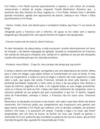 Frei Pedro e Frei Paulo ouviram pacientemente o leproso e, sem entrar em ernanda,
conservavam a atitude de oração, enquanto Tanalli blasfemava. Acontece que a
paciência dos dois homens de Deus esgotou-se, e Frei Pedro, homem forte e decidido
quando necessário, agindo sem aquiescência do doente, colocou-o nos Ornbros e falou
pacientemente a Frei Paulo:
- Vamos, irmãos, levar este doente para o verdadeiro médico, que ficou ma's ou menos de
longe.
Chegando junto a Francisco com o enfermo, ele quase os fez voltar com o leproso
alegando que não podia ficar com aquele homem em lugares não apropriados.
- Fizeram muito mal em trazê-lo, dizia Francisco.
Os dois discípulos, de cabeça baixa, a tudo escutavam, orando silenciosamente em favor
da situação, e do doente engasgado de agitação. Quando os companheiros de Francisco
iam saindo de volta para o hospital, este, caindo em si, ajoelhou-se aos pés dos discípulos
e pediu-lhes perdão pelo que fez, dizendo carinhoso:
- Perdoem, meus filhos!... O que fiz, meu coração não deseja que seja assim!
E tomou o doente com dificuldade, carregando-o até uma dependência do rancho. Olhou
para o rosto em chagas, cujos lábios tinham se transformado em uma só ferida. O mau
odor era insuportável, o corpo era uma só chaga e o doente não mais suportava a roupa
sobre a pele, que quase não existia. Francisco, tomado de amor pelo leproso e com
profunda humildade, beijou-lhe o rosto como se fosse o da sua própria mãe. Retirou a
roupa do enfermo, jogando-a de lado, e em seguida beijou as suas chagas pustulentas,
como se o fizesse em Jarla ou Foli, e falou com tanto sentimento de compaixão, como se
estivesse pedindo ao seu próprio pai para reconsiderar o que fez. O doente, naquele
clima de fraternidade, começou a chorar, e Francisco não fez outra coisa. Choraram
juntos.
Nesta hora, os discípulos acercaram-se do mestre, sem saber o que fazer diante do drama
comovente. Pai Francisco pediu aos companheiros que trouxessem uma gamela com
água morna, pedindo a Frei Paulo que colhesse, com os devidos cuidados, em próximo
canteiro, três rosas, e se pusessem em oração. Trazidas a água e as rosas, que foram
despetaladas com um hino de louvor ao Senhor do Céus, pôs Tanalli na gamela, e
chamando Frei Luiz, pediu-lhe que recordasse as palavras da cura de Lázaro, que já tinha
morrido há quatro dias, quando foi ressuscitado por Cristo.
 