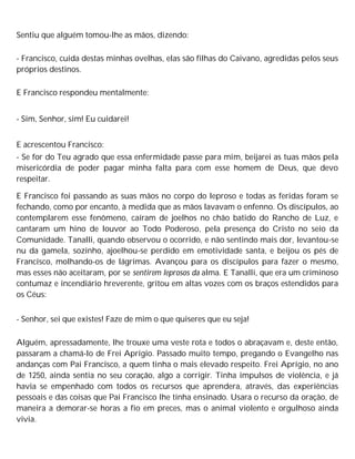 Sentiu que alguém tomou-lhe as mãos, dizendo:
- Francisco, cuida destas minhas ovelhas, elas são filhas do Caivano, agredidas pelos seus
próprios destinos.
E Francisco respondeu mentalmente:
- Sim, Senhor, sim! Eu cuidarei!
E acrescentou Francisco:
- Se for do Teu agrado que essa enfermidade passe para mim, beijarei as tuas mãos pela
misericórdia de poder pagar minha falta para com esse homem de Deus, que devo
respeitar.
E Francisco foi passando as suas mãos no corpo do leproso e todas as feridas foram se
fechando, como por encanto, à medida que as mãos lavavam o enfenno. Os discípulos, ao
contemplarem esse fenômeno, caíram de joelhos no chão batido do Rancho de Luz, e
cantaram um hino de louvor ao Todo Poderoso, pela presença do Cristo no seio da
Comunidade. Tanalli, quando observou o ocorrido, e não sentindo mais dor, levantou-se
nu da gamela, sozinho, ajoelhou-se perdido em emotividade santa, e beijou os pés de
Francisco, molhando-os de lágrimas. Avançou para os discípulos para fazer o mesmo,
mas esses não aceitaram, por se sentirem leprosos da alma. E Tanalli, que era um criminoso
contumaz e incendiário hreverente, gritou em altas vozes com os braços estendidos para
os Céus:
- Senhor, sei que existes! Faze de mim o que quiseres que eu seja!
Alguém, apressadamente, lhe trouxe uma veste rota e todos o abraçavam e, deste então,
passaram a chamá-lo de Frei Aprígio. Passado muito tempo, pregando o Evangelho nas
andanças com Pai Francisco, a quem tinha o mais elevado respeito. Frei Aprígio, no ano
de 1250, ainda sentia no seu coração, algo a corrigir. Tinha impulsos de violência, e já
havia se empenhado com todos os recursos que aprendera, através, das experiências
pessoais e das coisas que Pai Francisco lhe tinha ensinado. Usara o recurso da oração, de
maneira a demorar-se horas a fio em preces, mas o animal violento e orgulhoso ainda
vivia.
 
