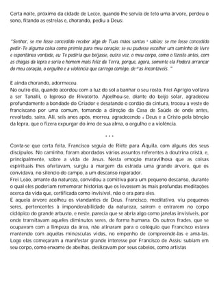 Certa noite, próximo da cidade de Lecce, quando lhe servia de teto uma árvore, perdeu o
sono, fitando as estrelas e, chorando, pediu a Deus:
"Senhor, se me fosse concedido receber algo de Tuas mãos santas e sábias; se me fosse concedido
pedir-Te alguma coisa como prêmio para meu coração; se eu pudesse escolher um caminho de livre
e espontânea vontade, eu Te pediria que beijasse, outra vez, o meu corpo, como o fizeste antes, com
as chagas da lepra e seria o homem mais feliz da Terra, porque, agora, somente ela Poderá arrancar
do meu coração, o orgulho e a violência que carrego comigo, de eras incontáveis. "
E ainda chorando, adormeceu.
No outro dia, quando acordou com a luz do sol a banhar o seu rosto, Frei Aprígio voltava
a ser Tanalli, o leproso de Rivotorto. Ajoelhou-se, diante do beijo solar, agradeceu
profundamente a bondade do Criador e desatando o cordão da cintura, trocou a veste de
franciscano por uma comum, tomando a direção da Casa de Saúde de onde antes,
revoltado, saíra. Ali, seis anos após, morreu, agradecendo a Deus e a Cristo pela bênção
da lepra, que o fizera expurgar do imo de sua alma, o orgulho e a violência.
* * *
Conta-se que certa feita, Francisco seguia de Riéte para Áquila, com alguns dos seus
discípulos. No caminho, foram abordados vários assuntos referentes à doutrina cristã, e,
principalmente, sobre a vida de Jesus. Nesta emoção maravilhosa que as coisas
espirituais lhes ofertavam, surgiu à margem da estrada uma grande árvore, que os
convidava, no silêncio do campo, a um descanso reparador.
Frei Leão, amante da natureza, convidou a comitiva para um pequeno descanso, durante
o qual eles poderiam rememorar histórias que os levassem às mais profundas meditações
acerca da vida que, certificada como invisível, não o era para eles.
E aquela árvore acolheu os viandantes de Deus. Francisco, meditativo, viu pequenos
seres, pertencentes à imponderabilidade da natureza, saírem e entrarem no corpo
ciclópico do grande arbusto, e neste, parecia que se abria algo como janelas invisíveis, por
onde transitavam aqueles diminutos seres, de forma humana. Os outros frades, que se
ocupavam com a limpeza da área, não atinaram para o colóquio que Francisco estava
mantendo com aquelas minúsculas vidas, no empenho de compreendê-las e amá-las.
Logo elas começaram a manifestar grande interesse por Francisco de Assis: subiam em
seu corpo, como enxame de abelhas, deslizavam por seus cabelos, como artistas
 