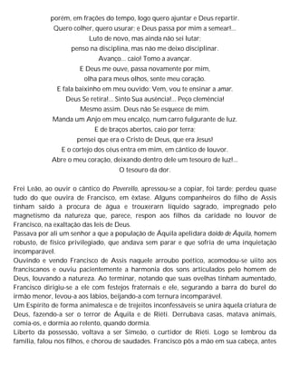 porém, em frações do tempo, logo quero ajuntar e Deus repartir.
Quero colher, quero usurar; e Deus passa por mim a semear!...
Luto de novo, mas ainda não sei lutar;
penso na disciplina, mas não me deixo disciplinar.
Avanço... caio! Tomo a avançar.
E Deus me ouve, passa novamente por mim,
olha para meus olhos, sente meu coração.
E fala baixinho em meu ouvido: Vem, vou te ensinar a amar.
Deus Se retira!... Sinto Sua ausência!... Peço clemência!
Mesmo assim. Deus não Se esquece de mim.
Manda um Anjo em meu encalço, num carro fulgurante de luz.
E de braços abertos, caio por terra;
pensei que era o Cristo de Deus, que era Jesus!
E o cortejo dos céus entra em mim, em cântico de louvor.
Abre o meu coração, deixando dentro dele um tesouro de luz!...
O tesouro da dor.
Frei Leão, ao ouvir o cântico do Poverello, apressou-se a copiar, foi tarde; perdeu quase
tudo do que ouvira de Francisco, em êxtase. Alguns companheiros do filho de Assis
tinham saído à procura de água e trouxerarn líquido sagrado, impregnado pelo
magnetismo da natureza que, parece, respon aos filhos da caridade no louvor de
Francisco, na exaltação das leis de Deus.
Passava por ali um senhor a que a população de Áquila apelidara doido de Áquila, homem
robusto, de físico privilegiado, que andava sem parar e que sofria de uma inquietação
incomparável.
Ouvindo e vendo Francisco de Assis naquele arroubo poético, acomodou-se uiito aos
franciscanos e ouviu pacientemente a harmonia dos sons articulados pelo homem de
Deus, louvando a natureza. Ao terminar, notando que suas ovelhas tinham aumentado,
Francisco dirigiu-se a ele com festejos fraternais e ele, segurando a barra do burel do
irmão menor, levou-a aos lábios, beijando-a com ternura incomparável.
Um Espírito de forma animalesca e de trejeitos inconfessáveis se unira àquela criatura de
Deus, fazendo-a ser o terror de Áquila e de Riéti. Derrubava casas, matava animais,
comia-os, e dormia ao relento, quando dormia.
Liberto da possessão, voltava a ser Simeão, o curtidor de Riéti. Logo se lembrou da
família, falou nos filhos, e chorou de saudades. Francisco pôs a mão em sua cabeça, antes
 