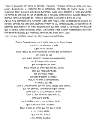 Todos se reuniram em tomo de Simeão, enquanto Francisco passava as mãos em suas
costas. Lentamente, a epiderme foi se refazendo, por força de divina magia e, em
segundos, todos notaram uma boca iluminada, cujos lábios tocaram a ferida purulenta,
em forma de um beijo de luz. O doente, daí a minutos, perfeitamente curado, abraçava e
chorava com os discípulos de Francisco, dançando e cantando a glória de Deus.
Após o feliz acontecimento, rumaram todos para Áquila, onde se hospedaram na casa do
curtidor Simeão. Os familiares, quando o viram no seu completo juízo, abraçaram-no em
lágrimas. Sua mulher e os filhos suspenderam sua rota túnica, e, surpresos, verificaram
que ele estava curado da antiga chaga. Simeão não se fez esperar: narrou todo o ocorrido
com tamanha lucidez que Francisco, emocionado, disse a Frei Leão:
- Escreve, por caridade, o que vou dizer na presença de todos:
Deus é Deus de amor que transforma a semente em árvore,
em fruto que alimenta a vida,
e, por vezes, o luto!...
Deus é Deus de amor que muda o ninho dos pensamentos
em ninho de luz;
que muda as ideias em ação que nos conduz,
ou deixa que nós caiamos,
para compreender Jesus.
Deus é Deus de amor que nos deu os pés,
para que haja caminhada,
nos ofertou as mãos,
para dar trabalho à enxada;
mas, se ferimos o companheiro,
erramos a estrada.
Deus é Deus de amor que nos deu a cabeça para pensar,
que nos premiou com o coração para amar;
quem aceita o ódio, não pode cantar.
Deus é Deus de Amor que tudo fez,
sem usar o alarde,
que tudo faz, mesmo que achemos tarde;
que nunca diz: Sois covardes.
Deus é Deus de amor que nos deu o verbo
e nos ensina a falar,
que nos deu a boca
e nos ensina a cantar;
 