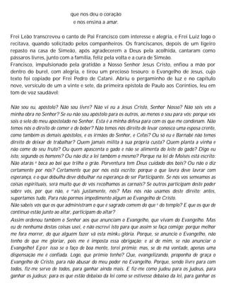 que nos deu o coração
e nos ensina a amar.
Frei Leão transcreveu o canto de Pai Francisco com interesse e alegria, e Frei Luiz logo o
recitava, quando solicitado pelos companheiros. Os franciscanos, depois de um ligeiro
repasto na casa de Simeão, após agradecerem a Deus pela acolhida, cantaram como
pássaros livres, junto com a família, feliz pela volta e a cura de Simeão.
Francisco, impulsionado pela gratidão a Nosso Senhor Jesus Cristo, enfiou a mão por
dentro do burel, com alegria, e tirou um precioso tesouro: o Evangelho de Jesus, cujo
texto foi copiado por Frei Pedro de Catani. Abriu o pergaminho de luz e no capítulo
nove, versículo de um a vinte e sete, da primeira epístola de Paulo aos Coríntios, leu em
tom de voz saudável:
Não sou eu, apóstolo? Não sou livre? Não vi eu a Jesus Cristo, Senhor Nosso? Não sois vós a
minha obra no Senhor? Se eu não sou apóstolo para os outros, ao menos o sou para vós; porque vós
sois o selo do meu apostolado no Senhor. Esta é a minha defesa para com os que me condenam. Não
temos nós o direito de comer e de beber? Não temos nós direito de levar conosco uma esposa crente,
como também os demais apóstolos, e os irmãos do Senhor, e Cefas? Ou só eu e Barnabé não temos
direito de deixar de trabalhar? Quem jamais milita à sua própria custa? Quem planta a vinha e
não come do seu fruto? Ou quem apascenta o gado e não se alimenta do leite do gado? Digo eu
isto, segundo os homens? Ou não diz a lei também o mesmo? Porque na lei de Moisés está escrito:
Não atarás a boca ao boi que trilha o grão. Porventura tem Deus cuidado dos bois? Ou não o diz
certamente por nós? Certamente que por nós está escrito: porque o que lavra deve lavrar com
esperança, e o que debulha deve debulhar na esperança de ser Participante. Se nós vos semeamos as
coisas espirituais, será muito que de vós recolhamos as carnais? Se outros participam deste poder
sobre vós, por que não, e mais justamente, nós? Mas nós não usamos deste direito; antes,
suportamos tudo, Para não pormos impedimento algum ao Evangelho de Cristo.
Não sabeis vós que os que administram o que é sagrado comem do que e do templo? E que os que de
contínuo estão junto ao altar, participam do altar?
Assim ordenou também o Senhor aos que anunciam o Evangelho, que vivam do Evangelho. Mas
eu de nenhuma destas coisas usei, e não escrevi isto para que assim se faça comigo; porque melhor
me fora morrer, do que alguém fazer vã esta minkQ glória. Porque, se anuncio o Evangelho, não
tenho de que me gloriar, pois me é imposta essa obrigação; e ai de mim, se não anunciar o
Evangelho! Epor isso se o faço de boa mente, terei prêmio; mas, se de má vontade, apenas uma
dispensaçào me é confiada. Logo, que prêmio tenho? Que, evangelizando, proponha de graça o
Evangelho de Cristo, para não abusar do meu poder no Evangelho. Porque, sendo livre para com
todos, fiz-me servo de todos, para ganhar ainda mais. E fiz-me como judeu para os judeus, para
ganhar os judeus; para os que estão debaixo da lei como se estivesse debaixo da lei, para ganhar os
 