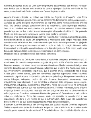 nascente, bafejando a casa de Deus com um perfume desconhecido dos mortais. Ao tocar
seus lindos pés no tapete, uma música de colocar qualquer Espírito em êxtase se fez
ouvir, vasculhando o infinito, em busca de Deus e da própria vida.
Alguns instantes depois, se notava no crânio do Gigante do Evangelho, uma força
descomunal. Buscava alguém mais, para o coroamento da festa mas, este não apareceu!...
As faces do velho discípulo inundavam-se de lágrimas, como nunca acontecera em sua
vida. Seu cansado coração parecia um astro de luz própria, pela alegria que irradiava.
Seu córtex cerebral era uma chama em profusão. As células nervosas cadenciadas
pareciam pratos de luz e intercambiavam energias, elevando a lucidez do discípulo do
Mestre ao ápice que uma consciência terrena pode captar e conceber.
O silêncio era o clima de grande expectativa e respeito. Pai Francisco, num gesto gracioso,
tirou de uma bolsa de couro um pergaminho já meio gasto pelo tempo, mas que ainda
conservava as letras vivas. Era uma carta escrita por Paulo aos companheiros da Igreja de
Éfeso, que o velho guardava como relíquia e trazia ao lado do coração. Naquela noite
inesquecível, ia entregá-la aos cuidados de uma das sete igrejas da Ásia, como sendo uma
bênção de luz para todas as orientações. E começou a ler, com emoção...
Depois de lida a epístola de Paulo aos efésios, comentou:
- Paulo, a apóstolo do Cristo, em nome de Deus nos saúda, desejando a verdadeira paz. E
mostra-nos de maneira compreensiva e justa, o quanto o Pai Celestial nos cerca de
bênçãos, as quais nos fazem compreender os meios de nos libertarmos dos inimigos, não
somente daqueles que por nossa fraqueza, julgamos que o sejam. Diz Paulo, com toda a
sua irrepreensível autoridade espiritual, que o pannos criou, entregando-nos a Jesus
Cristo, para sermos santos, para nos tomarmos Espíritos superiores, como cidadãos
universais, dignificando a própria vida pelo Amor e pela Graça. Eis que sem o combate a
certos inimigos existentes dentro de nós, toma-se impossível alcançarmos essa
misericórdia, essa felicidade. E tais demônios se chamam ódio, vingança, inveja, ciúme,
malquerença, estupidez, maledicência, orgulho! O nosso esforço deve ser no sentido de
não fazermos aos outros o que não aceitamos para nós. Seremos redimidos, isto é próprio
da justiça divina; contudo, essa redenção tem um preço bastante alto no câmbio da lei: o
esforço próprio. Fora disso, como nos libertar da ignorância? Deus derrama todo o Bem
sobre as criaturas da Terra. No entanto, cada um assimila de acordo com a sua
capacidade. Ele daria a uns menos do que a outros? Não!... Nós é que não suportamos
bênçãos maiores do que as que recebemos das mãos do Divino Doador.
É comum ouvirmos que Deus tem privilegiados, aos quais Se revela. Como se enganam!
Todas as qualidades estão dentro de nós. As portas para o infinito se abrem dentro do
coração, pelas mãos da lucidez racional. A faculdade de ver não constitui a ideal e, sim, a
 