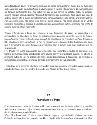 que estão debaixo da lei. Fiz-me como fraco para os fracos, para ganhar os fracos. Fiz-me tudo para
todos, para por todos os meios chegar a salvar alguns. E eu faço isto por causa do Evangelho para
ser também participante dele. Não sabeis vós que os que correm no estádio, todos, na verdade,
correm, mas um só leva o prêmio? Correi de tal maneira que o alcanceis. Todo aquele que luta, de
tudo se abstém; eles o fazem para alcançar uma coroa corruptível; nós, porém, uma incorruptível.
Pois eu assim corro, não como coisa incerta; assim combato, não como batendo no ar. Antes
subjugo o meu corpo, e o reduzo à servidão para que, pregando aos outros, eu mesmo não venha de
alguma maneira a ficar reprovado.
Todos entenderam a lição de renúncia a que Francisco de Assis se propunha e a
necessidade de liberdade de todas as peias humanas para ser somente escravo do Cristo,
Nosso Senhor. Todos entenderam o porquê da obediência de Francisco ao Papa Inocêncio
III - obediência sem conivência - a fim de ganhar as ovelhas perdidas, tudo fazendo para
que o Evangelho de Jesus ficasse em evidência, com o Amor puro que pudesse sair do
seu coração.
Frei Paulo fez longa explanação do texto lido, que encantou a todos os presentes e a
família de Simeão ficou arrebatada com aquele convívio espiritual. Assim, foi aberto o
primeiro culto no lar, na cidade de Riéti, pelos franciscanos. E Francisco, ao terminar a
conversação evangélica, ofertou a Simeão o pergaminho de luz, dizendo:
- Esta deve ser a semente plantada em teu lar, para que germine em todos os outros desta
cidade de Deus, que nos acolhe. Louvado seja Nosso Senhor Jesus Cristo.
22
Francisco e o Papa
Francisco recebeu carta de Inocêncio III, que se encontrava bastante enfermo e que lhe
solicitava a presença, cujos termos tentaremos reproduzir, procurando nos aproximar,
dentro das nossas possibilidades.
"Caro filho Francisco!... Envio a minha bênção papal e rogo de fundo d'alma, que Jesus
Cristo te abençoe também, crendo que Deus não te faltará com o Seu imenso Amor. Que
 