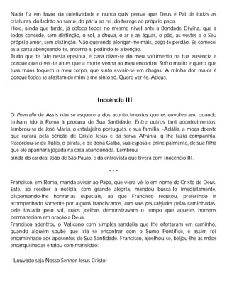 Nada fiz em favor da coletividade e nunca quis pensar que Deus é Pai de todas as
criaturas, do ladrão ao santo, do pária ao rei, do herege ao próprio papa.
Hoje, ainda que tarde, já coloco todos no mesmo nível ante a Bondade Divina, que a
todos concede, sem distinção, o sol, a chuva, o ar e as águas, o pão, as vestes e o Seu
próprio amor, sem distinção. Não querendo alongar-me mais, peço-te perdão. Se comecei
esta carta abençoando-te, encerro-a, pedindo-te a bênção.
Tudo que te falo nesta epístola, é para dizer-te do meu sofrimento na tua ausência e
porque quero ver-te antes que a morte venha ao meu encontro. Sofro muito e quero que
tuas mãos toquem o meu corpo, que sinto esvair-se em chagas. A minha dor maior é
porque todos se afastam de mim e me sinto só. Quero ver-te. Adeus.
Inocêncio III
O Poverello de Assis não se esquecera dos acontecimentos que os envolveram, quando
tinham ido à Roma à procura de Sua Santidade. Entre outros tant acontecimentos,
lembrou-se de José Maria, o estalajeiro português, e sua família. -Adália, a moça doente
que curara pela bênção de Cristo Jesus e da serva Afrânia, q lhe fazia companhia.
Recordou-se de Túlio, o pirata, e de dona Galba, sua esposa e principalmente, de sua filha
que ele apanhara jogada na casa abandonada. Lembrou
ainda do cardeal João de São Paulo, e da entrevista que tivera com Inocêncio III.
* * *
Francisco, em Roma, manda avisar ao Papa, que viera vê-lo em nome do Cristo de Deus.
Este, ao receber a notícia, com grande alegria, mandou buscá-lo imediatamente,
dispensando-lhe honrarias especiais, ao que Francisco recusou, preferindo ir
acompanhado somente por alguns franciscanos, com seus pés calejados pelas caminhadas,
pele tostada pelo sol, cujos joelhos demonstravam o tempo que aqueles homens
permaneciam em oração a Deus.
Francisco adentrou o Vaticano com simples sandália que lhe ofertaram em caminho,
quando alguém soube que iria se encontrar com o Sumo Pontífice, e assim foi
encaminhado aos aposentos de Sua Santidade. Francisco, ajoelhou-se, beijou-lhe as mãos
encarquilhadas e falou com mansidão:
- Louvado seja Nosso Senhor Jesus Cristo!
 