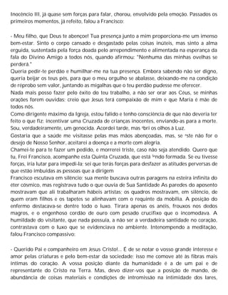 Inocêncio III, já quase sem forças para falar, chorou, envolvido pela emoção. Passados os
primeiros momentos, já refeito, falou a Francisco:
- Meu filho, que Deus te abençoe! Tua presença junto a mim proporciona-me um imenso
bem-estar. Sinto o corpo cansado e desgastado pelas coisas inúteis, mas sinto a alma
erguida, sustentada pela força doada pelo arrependimento e alimentada na esperança da
fala do Divino Amigo a todos nós, quando afirmou: "Nenhuma das minhas ovelhas se
perderá."
Queria pedir-te perdão e humilhar-me na tua presença. Embora sabendo não ser digno,
queria beijar os teus pés, para que o meu orgulho se abalasse, deixando-me na condição
de réprobo sem valor, juntando as migalhas que o teu perdão pudesse me oferecer.
Nada mais posso fazer pelo êxito do teu trabalho, a não ser orar aos Céus, se minhas
orações forem ouvidas; creio que Jesus terá compaixão de mim e que Maria é mãe de
todos nós.
Como dirigente máximo da Igreja, estou falido e tenho consciência de que não deveria ter
feito o que fiz: incentivar uma Cruzada de crianças inocentes, enviando-as para a morte.
Sou, verdadeiramente, um genocida. Acordei tarde, mas abri os olhos à Luz.
Gostaria que a saúde me visitasse pelas mas mãos abençoadas, mas, se este não for o
desejo de Nosso Senhor, aceitarei a doença e a morte com alegria.
Chamei-te para te fazer um pedido, e morrerei triste, caso não seja atendido. Quero que
tu, Frei Francisco, acompanhe esta Quinta Cruzada, que está Sendo formada. Se eu tivesse
forças, iria lutar para impedi-la; sei que terás forças para desfazer as atitudes perversas de
que estão imbuídas as pessoas que a dirigem
Francisco escutava em silêncio; sua mente buscava outras paragens na esteira infinita do
éter cósmico, mas registrava tudo o que ouvia de Sua Santidade As paredes do aposento
mostravam que ali trabalharam hábeis artistas; os quadros mostravam, em silêncio, de
quem eram filhos e os tapetes se alinhavam com o requinte da mobília. A posição do
enfermo destacava-se dentre todo o luxo. Tirara apenas os anéis, frouxos nos dedos
magros, e o engenhoso cordão de ouro com pesado crucifixo que o incomodava. A
humildade do visitante, que nada possuía, a não ser a verdadeira santidade no coração,
contrastava com o luxo que se evidenciava no ambiente. Intenompendo a meditação,
falou Francisco compassivo:
- Querido Pai e companheiro em Jesus Cristo!... É de se notar o vosso grande interesse e
amor pelas criaturas e pelo bem-estar da sociedade; isso me comove até às fibras mais
íntimas do coração. A vossa posição diante da humanidade é a de um pai e de
representante do Cristo na Terra. Mas, devo dizer-vos que a posição de mando, de
abundância de coisas materiais e condições de intromissão na intimidade dos lares,
 