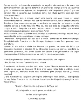 fizeram acordar as trevas da prepotência, do orgulho, do egoísmo e da usura, que
dormiam dentro de vós, a ponto de formar um exército de crianças e enviá-las à guerra à
guisa de reconquista de algo que não vos pertence, nem tão pouco à Igreja. O que vale
para nós não é o sepulcro a que chamais de Santo, mas é tudo que tiver saído das mãos
divinas do Criador.
Temos de lutar, sim, e mesmo travar uma guerra, mas para vencer as nossas
inferioridades morais. Dentro de nós, bem no centro do coração, existe também um Santo
Sepulcro, e deste nos esquecemos, por conveniência, de conquistar, por requerer de nós,
trabalho, esforço e muita disciplina. Meu pai, não ides atrás de conquistas exteriores,
porque a maior conquista e o maior tesouro moram no nosso íntimo, que somente
encontramos quando passamos pelas portas do Amor.
Nisto, Francisco sentiu leve estalo em sua cabeça, acompanhado da meiga e suave voz, já
sua conhecida, nesta expressão que encanta e comove:
- Francisco!... Tem piedade dele que sofre e chora!... Lembra-te das bem-aventuranças.
Tem piedade dele, Francisco, pois lhe falta a paz; lembra-te do meu Amor para com todas
as criaturas.
Estende as tuas mãos e alivia este homem que padece, em nome do Amor que
desconhece barreiras e posições, fé ou ideologias, riqueza ou pobreza, sabedona ou
ignorância, para servir, para ajudar àqueles que caíram, e desejam levantar-se e seguir
novos caminhos. Este homem espera o teu carinho e a ma compreensão...
Francisco ajoelhou-se à beira da luxuosa cama e respondeu com respeito.
- Sim, Senhor, faça-se a Tua vontade e não a nossa.
E sentiu uma luz intensa envolver todo o seu corpo e filtrar-se através das suas mãos e
projetar-se no corpo de Inocêncio III. Uma brisa suave visitou todo o ambiente e, aos
olhos espirituais, Francisco ficara todo iluminado pela projeção feérica ¿0 mundo
espiritual.
O alto mandatário da Igreja deu um suspiro, chamou por Jesus e Maria, e pediu perdão
de suas faltas. Francisco, na condição de transmissor de alta potência energética, orou
nestes termos:
"Senhor!... Fazei de mim instrumento da Vossa paz.
Onde haja ódio, consenti que eu semeie Amor!...
Perdão, onde haja injúria;
fé, onde haja dúvida;
 