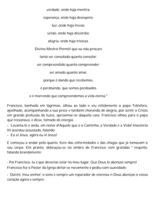 verdade, onde haja mentira;
esperança, onde haja desespero;
luz, onde haja trevas;
união, onde haja discórdia;
alegria, onde haja tristeza.
Divino Mestre! Permiti que eu não procure
tanto ser consolado quanto consolar;
ser compreendido quanto compreender;
ser amado quanto amar,
porque é dando que recebemos,
é perdoando, que somos perdoados
e é morrendo que compreendemos a vida eterna."
Francisco, banhado em lágrimas, olhou ao lado e viu nitidamente o papa Telésforo,
ajoelhado, acompanhando a sua prece e também chorando de alegria, por sentir o Cristo
em grande profusão de luzes, aproximar-se daquela casa. Francisco olhou para o papa
que ressonava, e disse, tomado de energia:
- Levanta-te e anda, em nome d'Aquele que é o Caminho, a Verdade e a Vida! Inocêncio
III acordou assustado, falando:
- Eu vi Jesus, agora eu vi Jesus!
E começou a andar pelo quarto, livre das enfermidades e das chagas que já tomavam o
seu corpo. Em pranto, debruçou-se no ombro de Francisco com gratidão e respeito,
falando brandamente:
- Pai Francisco, tu é que deverias estar no meu lugar. Que Deus te abençoe sempre!
Francisco fez o Pastor da Igreja deitar-se novamente e pediu com suavidade:
- Dormi, meu senhor; o sono é sempre um reparador de enereia« n Deus abençoe o vosso
coração agora e sempre.
 