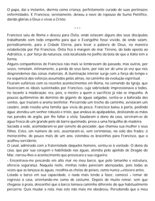 O papa, daí a instantes, dormia como criança, perfeitamente curado de suas pertinazes
enfermidades. E Francisco, serenamente, deixou a nave de repouso do Sumo Pontífice,
dando glórias a Deus e vivas a Cristo.
* * *
Francisco saiu de Roma e desceu para Óstia, onde estavam alguns dos seus discípulos
trabalhando com todo empenho para que o Evangelho fosse vivido, de onde saíam,
periodicamente, para a Cidade Eterna, para levar a palavra de Deus, na maneira
estabelecida por Pai Francisco. Óstia fica à margem do mar Tirreno, do lado oposto ao
Adriático, e, por força da natureza, está localizada no joelho da bota de que a Itália tem a
forma.
Alguns companheiros de Francisco não mais se lembravam do passado, mas outros, por
vezes, remoíam, intimamente, a perda de seus bens, por não ser de uma só vez que nos
desprendemos das coisas materiais. A iluminação interior surge com a força do tempo e
na sequência dos esforços assumidos pelas almas, no caminho da evolução espiritual.
Ficaram eufóricos com os recentes acontecimentos em Roma, no comando da Igreja, que
favoreciam os ideais sustentados por Francisco, cuja sobriedade impressionava a todos,
no tocante à moderação; era, pois, o mestre a quem o sacrifício já não se impunha. A
poucos quilômetros do domínio do gigante de águas salgadas, sentia-se a baforada dos
ventos, que traziam o aroma benfeitor. Percorrido um trecho do caminho, avistaram um
casebre, onde residia uma família que vivia da pesca. Francisco bateu à porta, pedindo
água; atendeu um senhor robusto e triste, que andava às apalpadelas, deslizando as mãos
nas paredes de argila, por lhe faltar a vista. Saudaram o dono da casa, serviram-se de
água fresca de um grande pote de barro queimado, preso a uma forquilha de madeira.
Saciada a sede, acomodaram-se por convite do pescador, que chamou sua mulher e seus
filhos. Estes, em número de seis, assentaram-se, sem cerimônias, no colo dos frades; o
menorzinho, de pouco mais de um ano, estendeu os bracinhos para Francisco, que o
acolheu sorridente.
O casal, admirado com a fraternidade daqueles homens, sentiu-se à vontade. O dono da
casa, que por sua coragem e habilidade nas águas, atendia pelo apelido de Dragão do
Mar, narrou-lhes o acontecimento que provocara a sua cegueira:
- Encontrava-me pescando em alto mar no meu barco, que pelo tamanho e estrutura,
oferecia segurança. Naquela noite, minhas redes pareciam abençoadas, pois todas as
vezes que as lançava às águas, recolhia-as cheias de peixes, como nunca ac0ntecera antes.
Lotado o barco em sua capacidade, e nada mais tendo a fazer, comecei a remar de
regresso à casa, orientando-me como de costume. Depois de muito remar, sem que
chegasse à praia, desconfiei que o barco tomava caminho diferente do que habitualmente
percorria. Quis mudar a rota, mas este não mais me obedeceu. Percebendo que o meu
 