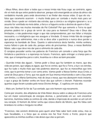 - Meus filhos, devo dizer a todos que o nosso irmão não ficou cego; ao contrário, agora
ele vê mais do que antes poderia observar, porque está enxergando as coisas da alma e do
verdadeiro mundo, para onde deveremos ir ao findar das nossas vidas. O que ele viu -
fatos que raramente ocorrem - é muito lindo para ser contado e muito mais para ser
vivido. Deve e pode ser visitante das estrelas, que a ciência e as religiões ignoram e, se o
assunto for ventilado no meio delas, a forca e a fogueira serão o destino de quem o fizer.
Jesus não falou nas muitas moradas do Pai Celestial? Por que somente a Terra na qual
pisamos poderá ter a graça de servir de casa para os homens? Deus não é Deus das
limitações, e não poderemos negar o que não compreendemos, por nos faltar a intuição
necessária, e a inteligência que nos assegure a Verdade. O nosso irmão fala da coragem
que possui, que admiramos, mas a ela se deve aliar a paciência e nunca deve perder a
esperança na bondade de Deus. Quanto à sobrevivência desta família, minha senhora,
nunca faltará o pão de cada dia, porque antes de precisarmos. Deus, o nosso Benfeitor
Maior, sabe o que deve nos dar para o alimento de cada dia.
O corajoso pescador sentiu nas palavras de Francisco um consolo e uma força que lhe
fortalecia a paciência e a esperança no futuro. Francisco, após entregar a criança para a
mãe, que a transportou para o catre, levantou-se e disse ao bom pescador:
- Querido irmão das águas!... Vamos pedir a Deus que fez também os mares, que deu
vida aos peixes, que salgou as águas, que fez os ventos, que fez a Terra, a luz e as estrelas,
que fez tudo e muito mais que não podemos observar, que fez as maravilhas que tens
visto, que te permita tomar a ver como antes. Vamos pedir a Nosso Senhor Jesus Cristo, o
canal de Deus para a Terra, que nos ajude em Sua imensa misericórdia e com o Seu amor
sem limites, e a Maria Santíssima, mãe de Jesus e nossa, que nos abençoem neste instante,
e que a graça do Senhor venha em favor dos que sofrem e choram. Podemos recordar
quantos cegos foram curados pelo nosso Divino Amigo... E suplicou em voz alta:
- Mais um, Senhor! Se for da Tua vontade, que este homem veja novamente.
Como por encanto, dos altiplanos da Vida Maior desceu sobre a cabeça de Francisco uma
luz em maior concentração de energias divinas, e, penetrando em ser, sem encontrar
barreiras, iluminou todos os centros de vida, dando a impressão de acender-se um sol em
seu coração. O homem do Amor sentiu que estava diante do Mestre, que lhe falou com
brandura no verbo e meiguice no olhar:
"Francisco, não existem distâncias para quem ama! Não saber bem onde estou, mas as
tuas faculdades, e a força que as aciona nos faz ficar frente a frente, peço-te que
apascentes as minhas ovelhas e não deixes que elas se percam.
 