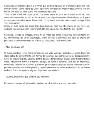 Sabes que a verdadeira prece é o Amor que podes dispensar às criaturas; o próximo tem
sede de Amor, como a tens de Deus; o próximo tem sede de Fraternidade, como a tens de
mim e tem sede de Mãe, como tens saudades de Maria.
Tens muitos caminhos a percorrer, nos quais deverás pisar em muitos espinhos, mas
serão eles que te conduzirão ao Amor mais puro, aquele que dá mais de si sem pedir para
as suas necessidades. Ama, Francisco!... E continua amando, que estarei contigo pelas
vias deste Amor!
Impõe as tuas mãos nos olhos deste bom homem, para que ele retome ao seu dever de
cada dia e prossegue, sem esperar gratidão por aquilo que não foste tu que fizeste."
Francisco, tocado de emoção, levou-lhe as mãos aos olhos e observou que um facho de
luz esverdeada, de difícil explicação, vinha do alto e penetrava na base do crânio do
pescador, e como não sendo ele o dono da boca, falou com autoridade:
- Abre os olhos e vê!
O Dragão do Mar teve a maior emoção de sua vida. Abriu as pálpebras, e delas desceram
duas gotas de luz brilhante, em forma de escamas, que caindo ao solo, desapareceram.
Livre da cegueira gritou e pulou dentro de casa, dando graças a Deus pelo milagre de sua
visão. Abraçou os filhos e a mulher, abraçou os frades e ajoelhou-se diante de Francisco,
osculando suas vestes. Quando quis envergar o corpo musculoso e fazer o mesmo com os
pés do Poverello, esse não o permitiu, repelindo-o com as palavras de Pedro ao paralítico
na Porta Formosa, quando alguém disputava sua sombra:
- Levanta, meu filho, que também sou homem!
Permaneceram por ali vários dias, após o que, despediram-se com saudades.
 