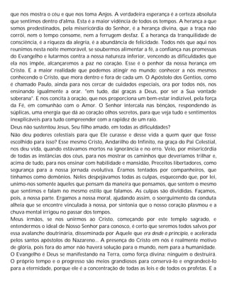 que nos mostra o céu e que nos toma Anjos. A verdadeira esperança é a certeza absoluta
que sentimos dentro d'alma. Esta é a maior vidência de todos os tempos. A herança a que
somos predestinados, pela misericórdia do Senhor, é a herança divina, que a traça não
corrói, nem o tempo consome, nem a ferrugem desfaz. E a herança da tranquilidade de
consciência, é a riqueza da alegria, é a abundância de felicidade. Todos nós que aqui nos
reunimos nesta noite memorável, se soubermos alimentar a fé, a confiança nas promessas
do Evangelho e lutarmos contra a nossa natureza inferior, vencendo as dificuldades que
ela nos impõe, alcançaremos a paz no coração. Esse é o penhor da nossa herança em
Cristo. E a maior realidade que podemos atingir no mundo: conhecer a nós mesmos
conhecendo o Cristo, que mora dentro e fora de cada um. O Apóstolo dos Gentios, como
é chamado Paulo, ainda para nos cercar de cuidados especiais, ora por todos nós, nos
ensinando igualmente a orar. "em tudo, daí graças a Deus, por ser a Sua vontade
soberana". E nos concita à oração, que nos proporciona um bem-estar indizível, pela força
da Fé, em comunhão com o Amor. O Senhor intercala nas bênçãos, respondendo às
súplicas, uma energia que dá ao coração olhos secretos, para que veja tudo e sentimentos
inexplicáveis para tudo compreender com a rapidez de um raio.
Deus não sustentou Jesus, Seu filho amado, em todas as dificuldades?
Não deu poderes celestiais para que Ele curasse e desse vida a quem quer que fosse
escolhido para isso? Esse mesmo Cristo, Andarilho do Infinito, na graça do Pai Celestial,
nos deu vida, quando estávamos mortos na ignorância e no erro. Veio, por misericórdia
de todas as instâncias dos céus, para nos mostrar os caminhos que deveríamos trilhar e,
acima de tudo, para nos ensinar com habilidade e mansidão, Preceitos libertadores, como
segurança para a nossa jornada evolutiva. Éramos tentados por companheiros, que
tínhamos como demônios. Neles despejávamos todas as culpas, esquecendo que, por lei,
unimo-nos somente àqueles que pensam da maneira que pensamos, que sentem o mesmo
que sentimos e falam no mesmo estilo que falamos. As culpas são divididas. Façamos,
pois, a nossa parte. Ergamos a nossa moral, ajudando assim, o soerguimento da conduta
alheia que se encontre vinculada à nossa, por sintonia que o nosso coração plasmou e a
chuva mental irrigou no passar dos tempos.
Meus irmãos, se nos unirmos ao Cristo, começando por este templo sagrado, e
entendermos o ideal de Nosso Senhor para conosco, é certo que seremos todos salvos por
essa avalanche doutrinária, disseminada por Aquele que era desde o princípio, e acelerada
pelos santos apóstolos do Nazareno... A presença do Cristo em nós é realmente motivo
de glória, pois fora do amor não haverá solução para o mundo, nem para a humanidade.
O Evangelho é Deus se manifestando na Terra, como força divina; ninguém o destruirá.
O próprio tempo e o progresso são meios grandiosos para conservá-lo e engrandecê-lo
para a eternidade, porque ele é a concentração de todas as leis e de todos os profetas. E a
 