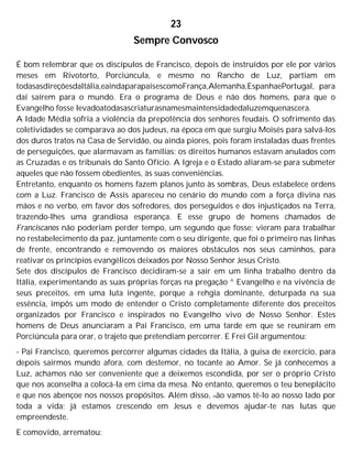 23
Sempre Convosco
É bom relembrar que os discípulos de Francisco, depois de instruídos por ele por vários
meses em Rivotorto, Porciúncula, e mesmo no Rancho de Luz, partiam em
todasasdireçõesdaltália,eaindaparapaísescomoFrança,Alemanha,EspanhaePortugal, para
daí saírem para o mundo. Era o programa de Deus e não dos homens, para que o
Evangelho fosse levadoatodasascriaturasnamesmaintensidadedaluzemquenascera.
A Idade Média sofria a violência da prepotência dos senhores feudais. O sofrimento das
coletividades se comparava ao dos judeus, na época em que surgiu Moisés para salvá-los
dos duros tratos na Casa de Servidão, ou ainda piores, pois foram instaladas duas frentes
de perseguições, que alarmavam as famílias; os direitos humanos estavam anulados com
as Cruzadas e os tribunais do Santo Ofício. A Igreja e o Estado aliaram-se para submeter
aqueles que não fossem obedientes, às suas conveniências.
Entretanto, enquanto os homens fazem planos junto às sombras, Deus estabelece ordens
com a Luz. Francisco de Assis apareceu no cenário do mundo com a força divina nas
mãos e no verbo, em favor dos sofredores, dos perseguidos e dos injustiçados na Terra,
trazendo-lhes uma grandiosa esperança. E esse grupo de homens chamados de
Franciscanos não poderiam perder tempo, um segundo que fosse; vieram para trabalhar
no restabelecimento da paz, juntamente com o seu dirigente, que foi o primeiro nas linhas
de frente, encontrando e removendo os maiores obstáculos nos seus caminhos, para
reativar os princípios evangélicos deixados por Nosso Senhor Jesus Cristo.
Sete dos discípulos de Francisco decidiram-se a sair em um linha trabalho dentro da
Itália, experimentando as suas próprias forças na pregação ^ Evangelho e na vivência de
seus preceitos, em uma luta ingente, porque a rehgia dominante, deturpada na sua
essência, impôs um modo de entender o Cristo completamente diferente dos preceitos
organizados por Francisco e inspirados no Evangelho vivo de Nosso Senhor. Estes
homens de Deus anunciaram a Pai Francisco, em uma tarde em que se reuniram em
Porciúncula para orar, o trajeto que pretendiam percorrer. E Frei Gil argumentou:
- Pai Francisco, queremos percorrer algumas cidades da Itália, à guisa de exercício, para
depois sairmos mundo afora, com destemor, no tocante ao Amor. Se já conhecemos a
Luz, achamos não ser conveniente que a deixemos escondida, por ser o próprio Cristo
que nos aconselha a colocá-la em cima da mesa. No entanto, queremos o teu beneplácito
e que nos abençoe nos nossos propósitos. Além disso, não vamos tê-lo ao nosso lado por
toda a vida; já estamos crescendo em Jesus e devemos ajudar-te nas lutas que
empreendeste.
E comovido, arrematou:
 