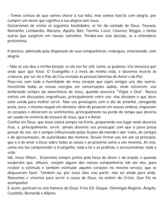 - Temos certeza de que vamos chorar a tua falta, mas vamos fazê-lo com alegria, por
cumprir um dever que significa a tua alegria com Jesus.
Gostaríamos de visitar as seguintes localidades, se for da vontade de Deus: Toscana,
Romanha, Lombardia, Abrazos, Apúlia, Bari, Tarento, Lecce, Cosenza, Réggio, e tantas
outras que surgirem em nossos caminhos. Perdoa-nos esta decisão, se a entenderes
pretensiosa.
Francisco, admirado pela disposição de seus companheiros, redarguiu, emocionado, com
alegria:
- Não só vos dou a minha bênção, se ela vos for útil, como, se pudesse, iria convosco por
onde quer que fosse. O Evangelho é a meta da minha vida, e devemos levá-lo às
criaturas, por ser ele o Pão do Céu enviado às pessoas famintas de Amor e de Paz.
Peço-vos com toda a humildade do meu coração que sejais amigos uns dos outros,
investindo todas as vossas energias em conversações sadias, onde estiverem, vos
lembrando sempre da advertência de Jesus, quando assevera: "Vigiai e Orai". Nunca
entreis em discussões improfícuas, principalmente entre vós; elas dividem o que deve
estar unido para melhor servir. Não vos preocupeis com o dia de amanhã, canegando
prata, ouro, e mesmo roupas em demasia; além de pesarem em vossos ombros, inquietam
os corações e distorcem os sentimentos, principalmente na perda do tempo que deveria
ser usado na vivência do tesouro de Jesus, que é o Amor.
Confiai em Deus, que Jesus estará sempre na frente, preparando-vos lugar onde devereis
ficar, e, principalmente, servir. Jamais devereis vos preocupar com que o povo possa
pensar de vós; ele é sempre influenciado pelas ilusões do mando e das vestes, de cortejos
e de apresentações, de autoridades dos homens. Deveis firmar-vos em um só princípio,
que é o de amar a Deus sobre todas as coisas e ao próximo como a vós mesmos. Aí está,
como nos faz compreender o Evangelho, toda a lei e os profetas, e acrescentamos: toda a
vida.
Ide, meus filhos!... Estaremos sempre juntos pela força do dever e da oração, e quando
souberdes que, alhures, estejam alguns dos nossos companheiros ide até eles, para
receber o estímulo e também estimular aqueles corações no mesmo serviço, que se
dispuseram fazer. Também eu, por esses dias vou partir, não sei ainda para onde.
Nascemos e vivemos para servir à causa de Deus, na ordem do Cristo. Que Ele os
acompanhe!
E assim, partiram os sete homens de Deus: Freis Gil, Gaspar, Domingos Rogério, Ângelo,
Custódio, Bernardo e Alpino.
 