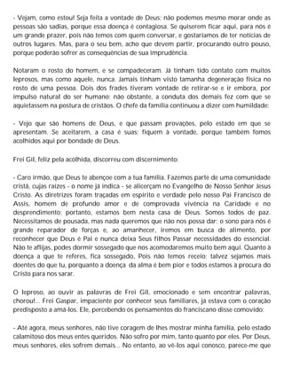- Vejam, como estou! Seja feita a vontade de Deus; não podemos mesmo morar onde as
pessoas são sadias, porque essa doença é contagiosa. Se quiserem ficar aqui, para nós é
um grande prazer, pois não temos com quem conversar, e gostaríamos de ter notícias de
outros lugares. Mas, para o seu bem, acho que devem partir, procurando outro pouso,
porque poderão sofrer as consequências de sua imprudência.
Notaram o rosto do homem, e se compadeceram. Já tinham tido contato com muitos
leprosos, mas como aquele, nunca. Jamais tinham visto tamanha degeneração física no
rosto de uma pessoa. Dois dos frades tiveram vontade de retirar-se e ir embora, por
impulso natural do ser humano; não obstante, a conduta dos demais fez com que se
aquietassem na postura de cristãos. O chefe da família continuou a dizer com humildade:
- Vejo que são homens de Deus, e que passam provações, pelo estado em que se
apresentam. Se aceitarem, a casa é suas; fiquem à vontade, porque também fomos
acolhidos aqui por bondade de Deus.
Frei Gil, feliz pela acolhida, discorreu com discernimento:
- Caro irmão, que Deus te abençoe com a tua família. Fazemos parte de uma comunidade
cristã, cujas raízes - o nome já indica - se alicerçam no Evangelho de Nosso Senhor Jesus
Cristo. As diretrizes foram traçadas em espírito e verdade pelo nosso Pai Francisco de
Assis, homem de profundo amor e de comprovada vivência na Caridade e no
desprendimento; portanto, estamos bem nesta casa de Deus. Somos todos de paz.
Necessitamos de pousada, mas nada queremos que não nos possa dar; o sono para nós é
grande reparador de forças e, ao amanhecer, iremos em busca de alimento, por
reconhecer que Deus é Pai e nunca deixa Seus filhos Passar necessidades do essencial.
Não te aflijas, podes dormir sossegado que nos acomodaremos muito bem aqui. Quanto à
doença a que te referes, fica sossegado, Pois não temos receio; talvez sejamos mais
doentes do que tu, porquanto a doença da alma é bem pior e todos estamos à procura do
Cristo para nos sarar.
O leproso, ao ouvir as palavras de Frei Gil, emocionado e sem encontrar palavras,
chorou!... Frei Gaspar, impaciente por conhecer seus familiares, já estava com o coração
predisposto a amá-los. Ele, percebendo os pensamentos do franciscano disse comovido:
- Até agora, meus senhores, não tive coragem de lhes mostrar minha família, pelo estado
calamitoso dos meus entes queridos. Não sofro por mim, tanto quanto por eles. Por Deus,
meus senhores, eles sofrem demais... No entanto, ao vê-los aqui conosco, parece-me que
 
