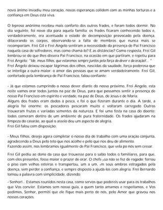 novo ânimo invadiu meu coração, novas esperanças colidem com as minhas torturas e a
confiança em Deus está viva.
O leproso anônimo recebeu mais conforto dos outros frades, e foram todos dormir. No
dia seguinte, foi novo dia para aquela família; os frades ficaram conhecendo todos e,
verdadeiramente, era acentuado o estado de decomposição provocado pela doença,
dilacerando os corpos, observando-se a falta de membros que nunca mais se
recomporiam. Frei Gil e Frei Angelo sentiram a necessidade da presença de Pai Francisco
naquela casa de sofredores, mas como chamá-lo? E as distâncias? Como resposta, Frei Gil
lembrou-se do que lhes dissera Pai Francisco, na ocasião em que partiram, e repetiu para
Frei Angelo: "Ide, meus filhos, que estaremos sempre juntos pela força do dever e da oração!... "
Frei Ângelo deixou escapar lágrimas dos olhos, nascidas da saudade, força poderosa que
se interliga a outra maior: o amor das pessoas que se amam verdadeiramente. Frei Gil,
confortado pela lembrança de Pai Francisco, falou confiante:
- Já que estamos cumprindo o nosso dever diante do nosso próximo, Frei Angelo, esta
noite vamos orar todos juntos na paz de Deus, para que possamos sentir a presença de
nosso Pai Francisco em espírito e verdade, na paz de Deus, de Jesus e de Maria.
Alguns dos frades eram dados à pesca, e foi o que fizeram durante o dia. A tarde, a
alegria foi enorme; os pescadores pescaram muito e voltaram carregado Outros
trouxeram frutas e variadas sementes da natureza. E foi uma festa na casa do doente:
todos comeram dentro de um ambiente de pura fraternidade. Os frades ajudaram na
limpeza do casarão, ao qual o asseio deu um aspecto de alegria.
Frei Gil falou com disposição:
- Meus filhos, desejo agora completar o nosso dia de trabalho com uma oração conjunta,
agradecendo a Deus pelo teto que nos acolhe e pelo que nos deu de alimento.
Fazendo assim, nos lembramos igualmente de Pai Francisco, que vela po nós sem cessar.
Frei Gil pediu ao dono da casa que trouxesse para o salão todos o familiares, para que,
com eles presentes, fosse maior o prazer de orar. O chefe casa não se fez de rogado; forrou
o piso com velhas esteiras e transportou, um a um, em seus ombros estragados pela
doença, sem perder a confiança, e sempre disposto a ajudá-los com alegria. Frei Bernardo
tomou a palavra com simplicidade, dizendo:
- Senhor!... Estamos reunidos nesta casa, como servos que podereis usar para os trabalhos
que Vos convier. Estamos sem nosso guia, a quem tanto amamos e respeitamos, e Vos
pedimos, Senhor, permiti que ele fique mais perto de nós, pelo Amor que gravou nos
nossos corações.
 
