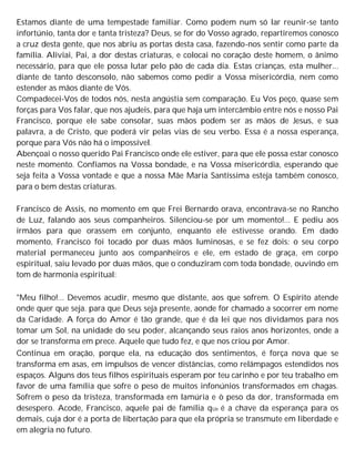 Estamos diante de uma tempestade familiar. Como podem num só lar reunir-se tanto
infortúnio, tanta dor e tanta tristeza? Deus, se for do Vosso agrado, repartiremos conosco
a cruz desta gente, que nos abriu as portas desta casa, fazendo-nos sentir como parte da
família. Aliviai, Pai, a dor destas criaturas, e colocai no coração deste homem, o ânimo
necessário, para que ele possa lutar pelo pão de cada dia. Estas crianças, esta mulher...
diante de tanto desconsolo, não sabemos como pedir a Vossa misericórdia, nem como
estender as mãos diante de Vós.
Compadecei-Vos de todos nós, nesta angústia sem comparação. Eu Vos peço, quase sem
forças para Vos falar, que nos ajudeis, para que haja um intercâmbio entre nós e nosso Pai
Francisco, porque ele sabe consolar, suas mãos podem ser as mãos de Jesus, e sua
palavra, a de Cristo, que poderá vir pelas vias de seu verbo. Essa é a nossa esperança,
porque para Vós não há o impossível.
Abençoai o nosso querido Pai Francisco onde ele estiver, para que ele possa estar conosco
neste momento. Confiamos na Vossa bondade, e na Vossa misericórdia, esperando que
seja feita a Vossa vontade e que a nossa Mãe Maria Santíssima esteja também conosco,
para o bem destas criaturas.
Francisco de Assis, no momento em que Frei Bernardo orava, encontrava-se no Rancho
de Luz, falando aos seus companheiros. Silenciou-se por um momento!... E pediu aos
irmãos para que orassem em conjunto, enquanto ele estivesse orando. Em dado
momento, Francisco foi tocado por duas mãos luminosas, e se fez dois: o seu corpo
material permaneceu junto aos companheiros e ele, em estado de graça, em corpo
espiritual, saiu levado por duas mãos, que o conduziram com toda bondade, ouvindo em
tom de harmonia espiritual:
"Meu filho!... Devemos acudir, mesmo que distante, aos que sofrem. O Espírito atende
onde quer que seja. para que Deus seja presente, aonde for chamado a socorrer em nome
da Caridade. A força do Amor é tão grande, que é da lei que nos dividamos para nos
tomar um Sol, na unidade do seu poder, alcançando seus raios anos horizontes, onde a
dor se transforma em prece. Aquele que tudo fez, e que nos criou por Amor.
Continua em oração, porque ela, na educação dos sentimentos, é força nova que se
transforma em asas, em impulsos de vencer distâncias, como relâmpagos estendidos nos
espaços. Alguns dos teus filhos espirituais esperam por teu carinho e por teu trabalho em
favor de uma família que sofre o peso de muitos infonúnios transformados em chagas.
Sofrem o peso da tristeza, transformada em lamúria e ò peso da dor, transformada em
desespero. Acode, Francisco, aquele pai de família qUe é a chave da esperança para os
demais, cuja dor é a porta de libertação para que ela própria se transmute em liberdade e
em alegria no futuro.
 