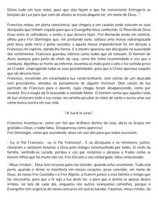 Deixo tudo em tuas mãos, para que elas façam o que for conveniente Entrego-te as
bênçãos da Luz para que com ela afastes as trevas daquele lar, em nome de Deus..."
Francisco notou, em plena consciência, que chegara a um casarão onde estavam os seus
discípulos que tinham viajado para que o Evangelho fosse conhecido. O Poverello de Deus
ficou entre os sofredores, e sentiu o que deveria fazer. Frei Bernardo ainda em silêncio,
olhou para Frei Domingos que, em profundo sono, soltava uma massa esbranquiçada
pela boca, pelo nariz e pelos ouvidos; e aquela massa imponderável foi em direção a
Francisco em espírito, dando-lhe forma. E o mestre apareceu aos discípulos na suavidade
dos sentimentos. Francisco guardou silêncio como todos que ali estavam. O homem de
Assis avançou para junto do chefe da casa, como lhe tinha recomendado a voz que o
conduzia. Ajoelhou-se frente ao enfermo, levantou as mãos para o alto e fez sentida prece
ao Criador, empregando todas as suas possibilidades, para que o Cristo operasse naquilo
que ele deveria fazer.
Francisco, envolvido em encantadora luz verde-brilhante, com estrias de um dourado
sem precedentes, atendeu ao pensamento de alguém invisível. Dois canais de luz
partiram de Francisco para o doente, cujas chagas foram desaparecendo, como por
mcanto. Era a magia da fé buscando a vontade Maior. O homem sentia que aqueles raios
de luz visitavam todo o seu corpo, no carinho peculiar às mãos de santo e ouviu uma voz
como nunca ouvira em sua vida:
"A tua fé te curou".
Francisco levantou-se, como um Sol que brilhava dentro da casa, abriu os braços em
gratidão a Deus, e nada falou. Desapareceu como apareceu!
Frei Domingos, como que acordando, disse em voz alta para que todos ouvissem:
- Eu vi Pai Francisco... eu vi Pai Francisco!... E os discípulos e os familiares, juntos,
choraram e cantaram hosanas a Deus pelo milagre testemunhado por todos. O chefe da
família, sentindo-se curado, perdeu a voz por instantes e abraçou o frades como se
fossem filhos que há muito não via. Frei Gil,com a voz embargada, falou emocionado:
- Meus irmãos!... Deus tem recursos para nos atender, quando acha c0nveniente. Tudo está
perto, quando o Amor se manifesta em nossos corações, pevo convidar, em nome de
Deus, ao nosso Frei Custódio e a Frei Alpino, a ficarem juntos a essa família o tempo que
for necessário, para que a fé seja a luz deste lar, e para que o ânimo se aposse destes
irmãos, na luta de cada dia, enquanto nós outros avançamos caminhos, porque o
Evangelho tem urgência do nosso concurso em outras bandas. Façamos, meus irmãos, da
 