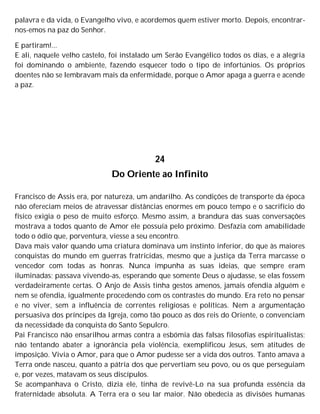 palavra e da vida, o Evangelho vivo, e acordemos quem estiver morto. Depois, encontrar-
nos-emos na paz do Senhor.
E partiram!...
E ali, naquele velho castelo, foi instalado um Serão Evangélico todos os dias, e a alegria
foi dominando o ambiente, fazendo esquecer todo o tipo de infortúnios. Os próprios
doentes não se lembravam mais da enfermidade, porque o Amor apaga a guerra e acende
a paz.
24
Do Oriente ao Infinito
Francisco de Assis era, por natureza, um andarilho. As condições de transporte da época
não ofereciam meios de atravessar distâncias enormes em pouco tempo e o sacrifício do
físico exigia o peso de muito esforço. Mesmo assim, a brandura das suas conversações
mostrava a todos quanto de Amor ele possuía pelo próximo. Desfazia com amabilidade
todo o ódio que, porventura, viesse a seu encontro.
Dava mais valor quando uma criatura dominava um instinto inferior, do que às maiores
conquistas do mundo em guerras fratricidas, mesmo que a justiça da Terra marcasse o
vencedor com todas as honras. Nunca impunha as suas ideias, que sempre eram
iluminadas; passava vivendo-as, esperando que somente Deus o ajudasse, se elas fossem
verdadeiramente certas. O Anjo de Assis tinha gestos amenos, jamais ofendia alguém e
nem se ofendia, igualmente procedendo com os contrastes do mundo. Era reto no pensar
e no viver, sem a influência de correntes religiosas e políticas. Nem a argumentação
persuasiva dos príncipes da Igreja, como tão pouco as dos reis do Oriente, o convenciam
da necessidade da conquista do Santo Sepulcro.
Pai Francisco não ensarilhou armas contra a esbómia das falsas filosofias espiritualistas;
não tentando abater a ignorância pela violência, exemplificou Jesus, sem atitudes de
imposição. Vivia o Amor, para que o Amor pudesse ser a vida dos outros. Tanto amava a
Terra onde nasceu, quanto a pátria dos que pervertiam seu povo, ou os que perseguiam
e, por vezes, matavam os seus discípulos.
Se acompanhava o Cristo, dizia ele, tinha de revivê-Lo na sua profunda essência da
fraternidade absoluta. A Terra era o seu lar maior. Não obedecia as divisões humanas
 