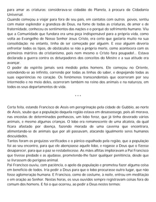 para amar as criaturas; considerava-se cidadão do Planeta, à procura da Cidadania
Universal.
Quando começou a viajar para fora de seu país, em contatos com outros povos, sentiu
com maior esplendor a grandeza de Deus, na fome de todas as criaturas, de amor e de
fraternidade, conheceu os sentimentos das nações e o porquê do sofrimento humano. Viu
que a Comunidade que fundara era uma peça indispensável para a própria vida, como
volta ao Evangelho de Nosso Senhor Jesus Cristo, era certo que gastaria muito na sua
consolidação; no entanto, tinha de ser começado por alguém. E esse alguém deveria
enfrentar todos os tipos, de obstáculos se não a própria morte, como acontecera com os
primeiros mártires do cristianismo, pois nem mesmo o Cristo fora poupado!... Estava
declarada a guerra contra os deturpadores dos conceitos do Mestre e a sua atitude era
avançar.
O poder do espírito jamais será medido pelos homens. Ele começou no Oriente,
estendendo-se ao infinito, correndo por todas as linhas do saber, e despejando todas as
suas experiências no coração. Os fenômenos transcendentais que ocorreram por seu
intermédio e no meio deles, ocorreram também no reino dos animais e na natureza, em
todos os seus departamentos de vida.
* * *
Certa feita, estando Francisco de Assis em peregrinação pela cidade de Gubbio, ao norte
de Assis, soube que a população daquela região estava em desassossego, pois ali morava,
nas encostas de determinados penhascos, um lobo feroz, que já tinha devorado vários
animais, e mesmo algumas crianças. O lobo era remanescente de uma alcateia, da qual
ficara afastado por doença, fazendo morada de uma caverna que encontrara,
alimentando-se de animais que por ali passavam, atacando igualmente seres humanos
descuidados.
Tantos foram os prejuízos verificados e o pânico espalhado pela região, que a população
foi ao seu encontro, para que ele abençoasse aquele lobo, e rogasse a Deus que o fizesse
desaparecer, para que a paz se restabelecesse. As mães aflitas imploravam a Pai Francisco
que tivesse piedade e as ajudasse, prometendo-lhe fazer qualquer penitência, desde que
se livrassem do perigoso animal.
Pai Francisco ouviu, com paciência, o apelo da população e prometeu fazer alguma coisa
em benefício de todos. Iria pedir a Deus para que o lobo procurasse outro lugar, que não
fosse aglomeração humana. E Francisco, como de costume, à noite, entrou em meditação
e em oração ao Senhor. Nestas horas, os seus ouvidos sempre registravam coisas fora do
comum dos homens. E foi o que ocorreu, ao pedir a Deus nestes termos:
 
