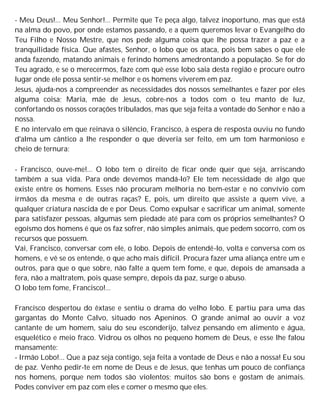 - Meu Deus!... Meu Senhor!... Permite que Te peça algo, talvez inoportuno, mas que está
na alma do povo, por onde estamos passando, e a quem queremos levar o Evangelho do
Teu Filho e Nosso Mestre, que nos pede alguma coisa que lhe possa trazer a paz e a
tranquilidade física. Que afastes, Senhor, o lobo que os ataca, pois bem sabes o que ele
anda fazendo, matando animais e ferindo homens amedrontando a população. Se for do
Teu agrado, e se o merecermos, faze com què esse lobo saia desta região e procure outro
lugar onde ele possa sentir-se melhor e os homens viverem em paz.
Jesus, ajuda-nos a compreender as necessidades dos nossos semelhantes e fazer por eles
alguma coisa; Maria, mãe de Jesus, cobre-nos a todos com o teu manto de luz,
confortando os nossos corações tribulados, mas que seja feita a vontade do Senhor e não a
nossa.
E no intervalo em que reinava o silêncio, Francisco, à espera de resposta ouviu no fundo
d'alma um cântico a lhe responder o que deveria ser feito, em um tom harmonioso e
cheio de ternura:
- Francisco, ouve-me!... O lobo tem o direito de ficar onde quer que seja, arriscando
também a sua vida. Para onde devemos mandá-lo? Ele tem necessidade de algo que
existe entre os homens. Esses não procuram melhoria no bem-estar e no convívio com
irmãos da mesma e de outras raças? E, pois, um direito que assiste a quem vive, a
qualquer criatura nascida de e por Deus. Como expulsar e sacrificar um animal, somente
para satisfazer pessoas, algumas sem piedade até para com os próprios semelhantes? O
egoísmo dos homens é que os faz sofrer, não simples animais, que pedem socorro, com os
recursos que possuem.
Vai, Francisco, conversar com ele, o lobo. Depois de entendê-lo, volta e conversa com os
homens, e vê se os entende, o que acho mais difícil. Procura fazer uma aliança entre um e
outros, para que o que sobre, não falte a quem tem fome, e que, depois de amansada a
fera, não a maltratem, pois quase sempre, depois da paz, surge o abuso.
O lobo tem fome, Francisco!...
Francisco despertou do êxtase e sentiu o drama do velho lobo. E partiu para uma das
gargantas do Monte Calvo, situado nos Apeninos. O grande animal ao ouvir a voz
cantante de um homem, saiu do seu esconderijo, talvez pensando em alimento e água,
esquelético e meio fraco. Vidrou os olhos no pequeno homem de Deus, e esse lhe falou
mansamente:
- Irmão Lobo!... Que a paz seja contigo, seja feita a vontade de Deus e não a nossa! Eu sou
de paz. Venho pedir-te em nome de Deus e de Jesus, que tenhas um pouco de confiança
nos homens, porque nem todos são violentos; muitos são bons e gostam de animais.
Podes conviver em paz com eles e comer o mesmo que eles.
 